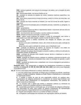 XVIII - licença à gestante, sem prejuízo do emprego e do salário, com a duração de cento
e vinte dias;
XIX - licença-paternidade, nos termos fixados em lei;
XX - proteção do mercado de trabalho da mulher, mediante incentivos específicos, nos
termos da lei;
XXI - aviso prévio proporcional ao tempo de serviço, sendo no mínimo de trinta dias, nos
termos da lei;
XXII - redução dos riscos inerentes ao trabalho, por meio de normas de saúde, higiene e
segurança;
XXIII - adicional de remuneração para as atividades penosas, insalubres ou perigosas, na
forma da lei;
XXIV - aposentadoria;
XXV - assistência gratuita aos filhos e dependentes desde o nascimento até seis anos de
idade em creches e pré-escolas;
XXVI - reconhecimento das convenções e acordos coletivos de trabalho;
XXVII proteção em face da automação, na forma da lei;
XXVIII - seguro contra acidentes de trabalho, a cargo do empregador, sem excluir a
indenização a que este está obrigado, quando incorrer em dolo ou culpa;
XXIX - ação, quanto a créditos resultantes das relações de trabalho, com prazo
prescricional de:
a) cinco anos para o trabalhador urbano, até o limite de dois anos após a extinção do
contrato;
b) até dois anos após a extinção do contrato, para o trabalhador rural;
XXX - proibição de diferença de salários, de exercício de funções e de critério de
admissão por motivo de sexo, idade, cor ou estado civil;
XXXI - proibição de qualquer discriminação no tocante a salário e critérios de admissão do
trabalhador portador de deficiência;
XXXII - proibição de distinção entre trabalho manual, técnico e intelectual ou entre os
profissionais respectivos;
2
XXXIII - proibição de trabalho noturno, perigoso ou insalubre a menores de dezoito e de
qualquer trabalho a menores de dezesseis anos, salvo na condição de aprendiz, a partir
de quatorze anos;
XXXIV - igualdade de direitos entre o trabalhador com vínculo empregatício permanente e
o trabalhador avulso.
Parágrafo único - São assegurados à categoria dos trabalhadores domésticos os direitos
previstos nos incisos IV, VI, VIII, XV, XVII, XVIII, XIX, XXI e XXIV, bem como a sua integração
à previdência social.
Art. 8º - É livre a associação profissional ou sindical, observado o seguinte:
I - a lei não poderá exigir autorização do Estado para a fundação de sindicato, ressalvado
o registro no órgão competente, vedadas ao Poder Público a interferência e a intervenção
na organização sindical;
II - é vedada a criação de mais de uma organização sindical, em qualquer grau,
representativa de categoria profissional ou econômica, na mesma base territorial, que
será definida pelos trabalhadores ou empregadores interessados, não podendo ser
inferior à área de um Município;
III - ao sindicato cabe a defesa dos direitos e interesses coletivos ou individuais da
categoria, inclusive em questões judiciais ou administrativas;
IV - a assembléia geral fixará a contribuição que, em se tratando de categoria profissional,
será descontada em folha, para custeio do sistema confederativo da representação
sindical respectiva, independentemente da contribuição prevista em lei;
V - ninguém será obrigado a filiar-se ou a manter-se filiado a sindicato;
VI - é obrigatória a participação dos sindicatos nas negociações coletivas de trabalho;
 