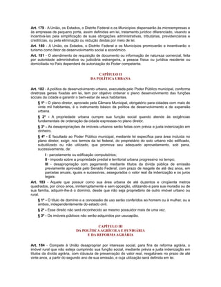Art. 179 - A União, os Estados, o Distrito Federal e os Municípios dispensarão às microempresas e
às empresas de pequeno porte, assim definidas em lei, tratamento jurídico diferenciado, visando a
incentivá-las pela simplificação de suas obrigações administrativas, tributárias, previdenciárias e
creditícias, ou pela eliminação ou redução destas por meio de lei.
Art. 180 - A União, os Estados, o Distrito Federal e os Municípios promoverão e incentivarão o
turismo como fator de desenvolvimento social e econômico.
Art. 181 - O atendimento de requisição de documento ou informação de natureza comercial, feita
por autoridade administrativa ou judiciária estrangeira, a pessoa física ou jurídica residente ou
domiciliada no País dependerá de autorização do Poder competente.
CAPÍTULO II
DA POLÍTICA URBANA
Art. 182 - A política de desenvolvimento urbano, executada pelo Poder Público municipal, conforme
diretrizes gerais fixadas em lei, tem por objetivo ordenar o pleno desenvolvimento das funções
sociais da cidade e garantir o bem-estar de seus habitantes.
§ 1º - O plano diretor, aprovado pela Câmara Municipal, obrigatório para cidades com mais de
vinte mil habitantes, é o instrumento básico da política de desenvolvimento e de expansão
urbana.
§ 2º - A propriedade urbana cumpre sua função social quando atende às exigências
fundamentais de ordenação da cidade expressas no plano diretor.
§ 3º - As desapropriações de imóveis urbanos serão feitas com prévia e justa indenização em
dinheiro.
§ 4º - É facultado ao Poder Público municipal, mediante lei específica para área incluída no
plano diretor, exigir, nos termos da lei federal, do proprietário do solo urbano não edificado,
subutilizado ou não utilizado, que promova seu adequado aproveitamento, sob pena,
sucessivamente, de:
I - parcelamento ou edificação compulsórios;
II - imposto sobre a propriedade predial e territorial urbana progressivo no tempo;
III - desapropriação com pagamento mediante títulos da dívida pública de emissão
previamente aprovada pelo Senado Federal, com prazo de resgate de até dez anos, em
parcelas anuais, iguais e sucessivas, assegurados o valor real da indenização e os juros
legais.
Art. 183 - Aquele que possuir como sua área urbana de até duzentos e cinqüenta metros
quadrados, por cinco anos, ininterruptamente e sem oposição, utilizando-a para sua moradia ou de
sua família, adquirir-lhe-á o domínio, desde que não seja proprietário de outro imóvel urbano ou
rural.
§ 1º - O título de domínio e a concessão de uso serão conferidos ao homem ou à mulher, ou a
ambos, independentemente do estado civil.
§ 2º - Esse direito não será reconhecido ao mesmo possuidor mais de uma vez.
§ 3º - Os imóveis públicos não serão adquiridos por usucapião.
CAPÍTULO III
DA POLÍTICA AGRÍCOLA E FUNDIÁRIA
E DA REFORMA AGRÁRIA
Art. 184 - Compete à União desapropriar por interesse social, para fins de reforma agrária, o
imóvel rural que não esteja cumprindo sua função social, mediante prévia e justa indenização em
títulos da dívida agrária, com cláusula de preservação do valor real, resgatáveis no prazo de até
vinte anos, a partir do segundo ano de sua emissão, e cuja utilização será definida em lei.
 