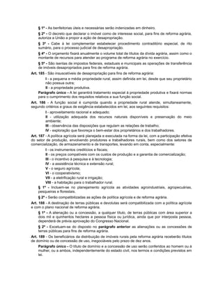 § 1º - As benfeitorias úteis e necessárias serão indenizadas em dinheiro.
§ 2º - O decreto que declarar o imóvel como de interesse social, para fins de reforma agrária,
autoriza a União a propor a ação de desapropriação.
§ 3º - Cabe à lei complementar estabelecer procedimento contraditório especial, de rito
sumário, para o processo judicial de desapropriação.
§ 4º - O orçamento fixará anualmente o volume total de títulos da dívida agrária, assim como o
montante de recursos para atender ao programa de reforma agrária no exercício.
§ 5º - São isentas de impostos federais, estaduais e municipais as operações de transferência
de imóveis desapropriados para fins de reforma agrária.
Art. 185 - São insuscetíveis de desapropriação para fins de reforma agrária:
I - a pequena e média propriedade rural, assim definida em lei, desde que seu proprietário
não possua outra;
II - a propriedade produtiva.
Parágrafo único - A lei garantirá tratamento especial à propriedade produtiva e fixará normas
para o cumprimento dos requisitos relativos a sua função social.
Art. 186 - A função social é cumprida quando a propriedade rural atende, simultaneamente,
segundo critérios e graus de exigência estabelecidos em lei, aos seguintes requisitos:
I - aproveitamento racional e adequado;
II - utilização adequada dos recursos naturais disponíveis e preservação do meio
ambiente;
III - observância das disposições que regulam as relações de trabalho;
IV - exploração que favoreça o bem-estar dos proprietários e dos trabalhadores.
Art. 187 - A política agrícola será planejada e executada na forma da lei, com a participação efetiva
do setor de produção, envolvendo produtores e trabalhadores rurais, bem como dos setores de
comercialização, de armazenamento e de transportes, levando em conta, especialmente:
I - os instrumentos creditícios e fiscais;
II - os preços compatíveis com os custos de produção e a garantia de comercialização;
III - o incentivo à pesquisa e à tecnologia;
IV - a assistência técnica e extensão rural;
V - o seguro agrícola;
VI - o cooperativismo;
VII - a eletrificação rural e irrigação;
VIII - a habitação para o trabalhador rural.
§ 1º - Incluem-se no planejamento agrícola as atividades agroindustriais, agropecuárias,
pesqueiras e florestais.
§ 2º - Serão compatibilizadas as ações de política agrícola e de reforma agrária.
Art. 188 - A destinação de terras públicas e devolutas será compatibilizada com a política agrícola
e com o plano nacional de reforma agrária.
§ 1º - A alienação ou a concessão, a qualquer título, de terras públicas com área superior a
dois mil e quinhentos hectares a pessoa física ou jurídica, ainda que por interposta pessoa,
dependerá de prévia aprovação do Congresso Nacional.
§ 2º - Excetuam-se do disposto no parágrafo anterior as alienações ou as concessões de
terras públicas para fins de reforma agrária.
Art. 189 - Os beneficiários da distribuição de imóveis rurais pela reforma agrária receberão títulos
de domínio ou de concessão de uso, inegociáveis pelo prazo de dez anos.
Parágrafo único - O título de domínio e a concessão de uso serão conferidos ao homem ou à
mulher, ou a ambos, independentemente do estado civil, nos termos e condições previstos em
lei.
 