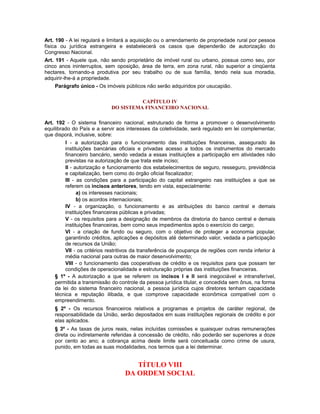 Art. 190 - A lei regulará e limitará a aquisição ou o arrendamento de propriedade rural por pessoa
física ou jurídica estrangeira e estabelecerá os casos que dependerão de autorização do
Congresso Nacional.
Art. 191 - Aquele que, não sendo proprietário de imóvel rural ou urbano, possua como seu, por
cinco anos ininterruptos, sem oposição, área de terra, em zona rural, não superior a cinqüenta
hectares, tornando-a produtiva por seu trabalho ou de sua família, tendo nela sua moradia,
adquirir-lhe-á a propriedade.
Parágrafo único - Os imóveis públicos não serão adquiridos por usucapião.
CAPÍTULO IV
DO SISTEMA FINANCEIRO NACIONAL
Art. 192 - O sistema financeiro nacional, estruturado de forma a promover o desenvolvimento
equilibrado do País e a servir aos interesses da coletividade, será regulado em lei complementar,
que disporá, inclusive, sobre:
I - a autorização para o funcionamento das instituições financeiras, assegurado às
instituições bancárias oficiais e privadas acesso a todos os instrumentos do mercado
financeiro bancário, sendo vedada a essas instituições a participação em atividades não
previstas na autorização de que trata este inciso;
II - autorização e funcionamento dos estabelecimentos de seguro, resseguro, previdência
e capitalização, bem como do órgão oficial fiscalizador;
III - as condições para a participação do capital estrangeiro nas instituições a que se
referem os incisos anteriores, tendo em vista, especialmente:
a) os interesses nacionais;
b) os acordos internacionais;
IV - a organização, o funcionamento e as atribuições do banco central e demais
instituições financeiras públicas e privadas;
V - os requisitos para a designação de membros da diretoria do banco central e demais
instituições financeiras, bem como seus impedimentos após o exercício do cargo;
VI - a criação de fundo ou seguro, com o objetivo de proteger a economia popular,
garantindo créditos, aplicações e depósitos até determinado valor, vedada a participação
de recursos da União;
VII - os critérios restritivos da transferência de poupança de regiões com renda inferior à
média nacional para outras de maior desenvolvimento;
VIII - o funcionamento das cooperativas de crédito e os requisitos para que possam ter
condições de operacionalidade e estruturação próprias das instituições financeiras.
§ 1º - A autorização a que se referem os incisos I e II será inegociável e intransferível,
permitida a transmissão do controle da pessoa jurídica titular, e concedida sem ônus, na forma
da lei do sistema financeiro nacional, a pessoa jurídica cujos diretores tenham capacidade
técnica e reputação ilibada, e que comprove capacidade econômica compatível com o
empreendimento.
§ 2º - Os recursos financeiros relativos a programas e projetos de caráter regional, de
responsabilidade da União, serão depositados em suas instituições regionais de crédito e por
elas aplicados.
§ 3º - As taxas de juros reais, nelas incluídas comissões e quaisquer outras remunerações
direta ou indiretamente referidas à concessão de crédito, não poderão ser superiores a doze
por cento ao ano; a cobrança acima deste limite será conceituada como crime de usura,
punido, em todas as suas modalidades, nos termos que a lei determinar.
TÍTULO VIII
DA ORDEM SOCIAL
 
