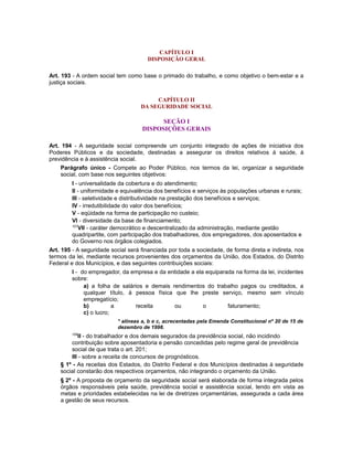 CAPÍTULO I
DISPOSIÇÃO GERAL
Art. 193 - A ordem social tem como base o primado do trabalho, e como objetivo o bem-estar e a
justiça sociais.
CAPÍTULO II
DA SEGURIDADE SOCIAL
SEÇÃO I
DISPOSIÇÕES GERAIS
Art. 194 - A seguridade social compreende um conjunto integrado de ações de iniciativa dos
Poderes Públicos e da sociedade, destinadas a assegurar os direitos relativos à saúde, à
previdência e à assistência social.
Parágrafo único - Compete ao Poder Público, nos termos da lei, organizar a seguridade
social, com base nos seguintes objetivos:
I - universalidade da cobertura e do atendimento;
II - uniformidade e equivalência dos benefícios e serviços às populações urbanas e rurais;
III - seletividade e distributividade na prestação dos benefícios e serviços;
IV - irredutibilidade do valor dos benefícios;
V - eqüidade na forma de participação no custeio;
VI - diversidade da base de financiamento;
107
VII - caráter democrático e descentralizado da administração, mediante gestão
quadripartite, com participação dos trabalhadores, dos empregadores, dos aposentados e
do Governo nos órgãos colegiados.
Art. 195 - A seguridade social será financiada por toda a sociedade, de forma direta e indireta, nos
termos da lei, mediante recursos provenientes dos orçamentos da União, dos Estados, do Distrito
Federal e dos Municípios, e das seguintes contribuições sociais:
I - do empregador, da empresa e da entidade a ela equiparada na forma da lei, incidentes
sobre:
a) a folha de salários e demais rendimentos do trabalho pagos ou creditados, a
qualquer título, à pessoa física que lhe preste serviço, mesmo sem vínculo
empregatício;
b) a receita ou o faturamento;
c) o lucro;
* alíneas a, b e c, acrecentadas pela Emenda Constitucional nº 20 de 15 de
dezembro de 1998.
108
II - do trabalhador e dos demais segurados da previdência social, não incidindo
contribuição sobre aposentadoria e pensão concedidas pelo regime geral de previdência
social de que trata o art. 201;
III - sobre a receita de concursos de prognósticos.
§ 1º - As receitas dos Estados, do Distrito Federal e dos Municípios destinadas à seguridade
social constarão dos respectivos orçamentos, não integrando o orçamento da União.
§ 2º - A proposta de orçamento da seguridade social será elaborada de forma integrada pelos
órgãos responsáveis pela saúde, previdência social e assistência social, tendo em vista as
metas e prioridades estabelecidas na lei de diretrizes orçamentárias, assegurada a cada área
a gestão de seus recursos.
 