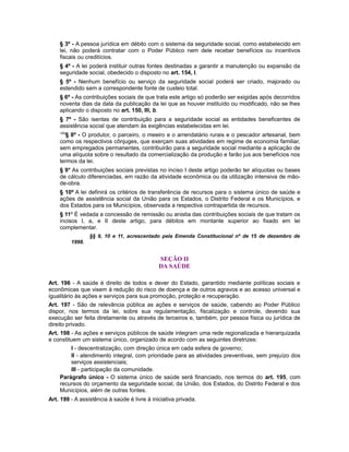§ 3º - A pessoa jurídica em débito com o sistema da seguridade social, como estabelecido em
lei, não poderá contratar com o Poder Público nem dele receber benefícios ou incentivos
fiscais ou creditícios.
§ 4º - A lei poderá instituir outras fontes destinadas a garantir a manutenção ou expansão da
seguridade social, obedecido o disposto no art. 154, I.
§ 5º - Nenhum benefício ou serviço da seguridade social poderá ser criado, majorado ou
estendido sem a correspondente fonte de custeio total.
§ 6º - As contribuições sociais de que trata este artigo só poderão ser exigidas após decorridos
noventa dias da data da publicação da lei que as houver instituído ou modificado, não se lhes
aplicando o disposto no art. 150, III, b.
§ 7º - São isentas de contribuição para a seguridade social as entidades beneficentes de
assistência social que atendam às exigências estabelecidas em lei.
109
§ 8º - O produtor, o parceiro, o meeiro e o arrendatário rurais e o pescador artesanal, bem
como os respectivos cônjuges, que exerçam suas atividades em regime de economia familiar,
sem empregados permanentes, contribuirão para a seguridade social mediante a aplicação de
uma alíquota sobre o resultado da comercialização da produção e farão jus aos benefícios nos
termos da lei.
§ 9° As contribuições sociais previstas no inciso I deste artigo poderão ter alíquotas ou bases
de cálculo diferenciadas, em razão da atividade econômica ou da utilização intensiva de mão-
de-obra.
§ 10º A lei definirá os critérios de transferência de recursos para o sistema único de saúde e
ações de assistência social da União para os Estados, o Distrito Federal e os Municípios, e
dos Estados para os Municípios, observada a respectiva contrapartida de recursos.
§ 11º É vedada a concessão de remissão ou anistia das contribuições sociais de que tratam os
incisos I, a, e II deste artigo, para débitos em montante superior ao fixado em lei
complementar.
§§ 9, 10 e 11, acrescentado pela Emenda Constitucional nº de 15 de dezembro de
1998.
SEÇÃO II
DA SAÚDE
Art. 196 - A saúde é direito de todos e dever do Estado, garantido mediante políticas sociais e
econômicas que visem à redução do risco de doença e de outros agravos e ao acesso universal e
igualitário às ações e serviços para sua promoção, proteção e recuperação.
Art. 197 - São de relevância pública as ações e serviços de saúde, cabendo ao Poder Público
dispor, nos termos da lei, sobre sua regulamentação, fiscalização e controle, devendo sua
execução ser feita diretamente ou através de terceiros e, também, por pessoa física ou jurídica de
direito privado.
Art. 198 - As ações e serviços públicos de saúde integram uma rede regionalizada e hierarquizada
e constituem um sistema único, organizado de acordo com as seguintes diretrizes:
I - descentralização, com direção única em cada esfera de governo;
II - atendimento integral, com prioridade para as atividades preventivas, sem prejuízo dos
serviços assistenciais;
III - participação da comunidade.
Parágrafo único - O sistema único de saúde será financiado, nos termos do art. 195, com
recursos do orçamento da seguridade social, da União, dos Estados, do Distrito Federal e dos
Municípios, além de outras fontes.
Art. 199 - A assistência à saúde é livre à iniciativa privada.
 
