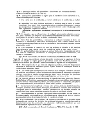 116
§ 6º - A gratificação natalina dos aposentados e pensionistas terá por base o valor dos
proventos do mês de dezembro de cada ano.
117
§ 7º - É assegurada aposentadoria no regime geral de previdência social, nos termos da lei,
obedecidas as seguintes condições:
I - trinta e cinco anos de contribuição, se homem, e trinta anos de contribuição, se mulher;
II - sessenta e cinco anos de idade, se homem, e sessenta anos de idade, se mulher,
reduzido em cinco anos o limite para os trabalhadores rurais de ambos os sexos e para os
que exerçam suas atividades em regime de economia familiar, nestes incluídos o produtor
rural, o garimpeiro e o pescador artesanal.
* Incisos I e II acrescentados pela Emenda Constitucional nº 20 de 15 de dezembro de
1998.
118
§ 8º - Os requisitos a que se refere o inciso I do parágrafo anterior serão reduzidos em cinco
anos, para o professor que comprove exclusivamente tempo de efetivo exercício das funções
de magistério na educação infantil e no ensino fundamental e médio.
§ 9° - Para efeito de aposentadoria, é assegurada a contagem recíproca do tempo de
contribuição na administração pública e na atividade privada, rural e urbana, hipótese em que
os diversos regimes de previdência social se compensarão financeiramente, segundo critérios
estabelecidos em lei.
§ 10º - Lei disciplinará a cobertura do risco de acidente do trabalho, a ser atendida
concorrentemente pelo regime geral de previdência social e pelo setor privado.
§ 11º - Os ganhos habituais do empregado, a qualquer título, serão incorporados ao salário
para efeito de contribuição previdenciária e conseqüente repercussão em benefícios, nos
casos e na forma da lei."
*§§ 9, 10 e 11 acrescentados pela Emanda Constitucional nº de 15 de dezembro de 1998.
119
Art. 202 - O regime de previdência privada, de caráter complementar e organizado de forma
autônoma em relação ao regime geral de previdência social, será facultativo, baseado na
constituição de reservas que garantam o benefício contratado, e regulado por lei complementar.
120
§ 1º - A lei complementar de que trata este artigo assegurará ao participante de planos de
benefícios de entidades de previdência privada o pleno acesso às informações relativas à
gestão de seus respectivos planos.
121
§ 2º - As contribuições do empregador, os benefícios e as condições contratuais previstas
nos estatutos, regulamentos e planos de benefícios das entidades de previdência privada não
integram o contrato de trabalho dos participantes, assim como, à exceção dos benefícios
concedidos, não integram a remuneração dos participantes, nos termos da lei.
§ 3° - É vedado o aporte de recursos a entidade de previdência privada pela União, Estados,
Distrito Federal e Municípios, suas autarquias, fundações, empresas públicas, sociedades de
economia mista e outras entidades públicas, salvo na qualidade de patrocinador, situação na
qual, em hipótese alguma, sua contribuição normal poderá exceder a do segurado.
§ 4° - Lei complementar disciplinará a relação entre a União, Estados, Distrito Federal ou
Municípios, inclusive suas autarquias, fundações, sociedades de economia mista e empresas
controladas direta ou indiretamente, enquanto patrocinadoras de entidades fechadas de
previdência privada, e suas respectivas entidades fechadas de previdência privada.
§ 5° - A lei complementar de que trata o parágrafo anterior aplicar-se-á, no que couber, às
empresas privadas permissionárias ou concessionárias de prestação de serviços públicos,
quando patrocinadoras de entidades fechadas de previdência privada.
§ 6°- A lei complementar a que se refere o § 4° deste artigo estabelecerá os requisitos para a
designação dos membros das diretorias das entidades fechadas de previdência privada e
disciplinará a inserção dos participantes nos colegiados e instâncias de decisão em que seus
interesses sejam objeto de discussão e deliberação.
§§ 3, 4, 5 e 6, acrescentados pela Emenda Constitucional nº 20 de 15 de dezembro de 1998.
 