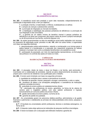 SEÇÃO IV
DA ASSISTÊNCIA SOCIAL
Art. 203 - A assistência social será prestada a quem dela necessitar, independentemente de
contribuição à seguridade social, e tem por objetivos:
I - a proteção à família, à maternidade, à infância, à adolescência e à velhice;
II - o amparo às crianças e adolescentes carentes;
III - a promoção da integração ao mercado de trabalho;
IV - a habilitação e reabilitação das pessoas portadoras de deficiência e a promoção de
sua integração à vida comunitária;
V - a garantia de um salário mínimo de benefício mensal à pessoa portadora de
deficiência e ao idoso que comprovem não possuir meios de prover à própria manutenção
ou de tê-la provida por sua família, conforme dispuser a lei.
Art. 204 - As ações governamentais na área da assistência social serão realizadas com recursos
do orçamento da seguridade social, previstos no art. 195, além de outras fontes, e organizadas
com base nas seguintes diretrizes:
I - descentralização político-administrativa, cabendo a coordenação e as normas gerais à
esfera federal e a coordenação e a execução dos respectivos programas às esferas
estadual e municipal, bem como a entidades beneficentes e de assistência social;
II - participação da população, por meio de organizações representativas, na formulação
das políticas e no controle das ações em todos os níveis.
CAPÍTULO III
DA EDUCAÇÃO, DA CULTURA E DO DESPORTO
SEÇÃO I
DA EDUCAÇÃO
Art. 205 - A educação, direito de todos e dever do Estado e da família, será promovida e
incentivada com a colaboração da sociedade, visando ao pleno desenvolvimento da pessoa, seu
preparo para o exercício da cidadania e sua qualificação para o trabalho.
Art. 206 - O ensino será ministrado com base nos seguintes princípios:
I - igualdade de condições para o acesso e permanência na escola;
II - liberdade de aprender, ensinar, pesquisar e divulgar o pensamento, a arte e o saber;
III - pluralismo de idéias e de concepções pedagógicas, e coexistência de instituições
públicas e privadas de ensino;
IV - gratuidade do ensino público em estabelecimentos oficiais;
122
V - valorização dos profissionais do ensino, garantidos, na forma da lei, planos de
carreira para o magistério público, com piso salarial profissional e ingresso
exclusivamente por concurso público de provas e títulos;
VI - gestão democrática do ensino público, na forma da lei;
VII - garantia de padrão de qualidade.
Art. 207 - As universidades gozam de autonomia didático-científica, administrativa e de gestão
financeira e patrimonial, e obedecerão ao princípio de indissociabilidade entre ensino, pesquisa e
extensão.
§ 1º - É facultado às universidades admitir professores, técnicos e cientistas estrangeiros, na
forma da lei.
§ 2º - O disposto neste artigo aplica-se às instituições de pesquisa científica e tecnológica.
Art. 208 - O dever do Estado com a educação será efetivado mediante a garantia de:
 