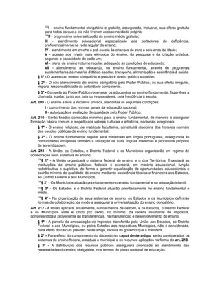 123
I - ensino fundamental obrigatório e gratuito, assegurada, inclusive, sua oferta gratuita
para todos os que a ele não tiveram acesso na idade própria;
124
II - progressiva universalização do ensino médio gratuito;
III - atendimento educacional especializado aos portadores de deficiência,
preferencialmente na rede regular de ensino;
IV - atendimento em creche e pré-escola às crianças de zero a seis anos de idade;
V - acesso aos níveis mais elevados do ensino, da pesquisa e da criação artística,
segundo a capacidade de cada um;
VI - oferta de ensino noturno regular, adequado às condições do educando;
VII - atendimento ao educando, no ensino fundamental, através de programas
suplementares de material didático-escolar, transporte, alimentação e assistência à saúde.
§ 1º - O acesso ao ensino obrigatório e gratuito é direito público subjetivo.
§ 2º - O não-oferecimento do ensino obrigatório pelo Poder Público, ou sua oferta irregular,
importa responsabilidade da autoridade competente.
§ 3º - Compete ao Poder Público recensear os educandos no ensino fundamental, fazer-lhes a
chamada e zelar, junto aos pais ou responsáveis, pela freqüência à escola.
Art. 209 - O ensino é livre à iniciativa privada, atendidas as seguintes condições:
I - cumprimento das normas gerais da educação nacional;
II - autorização e avaliação de qualidade pelo Poder Público.
Art. 210 - Serão fixados conteúdos mínimos para o ensino fundamental, de maneira a assegurar
formação básica comum e respeito aos valores culturais e artísticos, nacionais e regionais.
§ 1º - O ensino religioso, de matrícula facultativa, constituirá disciplina dos horários normais
das escolas públicas de ensino fundamental.
§ 2º - O ensino fundamental regular será ministrado em língua portuguesa, assegurada às
comunidades indígenas também a utilização de suas línguas maternas e processos próprios
de aprendizagem.
Art. 211 - A União, os Estados, o Distrito Federal e os Municípios organizarão em regime de
colaboração seus sistemas de ensino.
125
§ 1º - A União organizará o sistema federal de ensino e o dos Territórios, financiará as
instituições de ensino públicas federais e exercerá, em matéria educacional, função
redistributiva e supletiva, de forma a garantir equalização de oportunidades educacionais e
padrão mínimo de qualidade do ensino mediante assistência técnica e financeira aos Estados,
ao Distrito Federal e aos Municípios.
126
§ 2º - Os Municípios atuarão prioritariamente no ensino fundamental e na educação infantil.
127
§ 3º - Os Estados e o Distrito Federal atuarão prioritariamente no ensino fundamental e
médio.
128
§ 4º - Na organização de seus sistemas de ensino, os Estados e os Municípios definirão
formas de colaboração, de modo a assegurar a universalização do ensino obrigatório.
Art. 212 - A União aplicará, anualmente, nunca menos de dezoito, e os Estados, o Distrito Federal
e os Municípios vinte e cinco por cento, no mínimo, da receita resultante de impostos,
compreendida a proveniente de transferências, na manutenção e desenvolvimento do ensino.
§ 1º - A parcela da arrecadação de impostos transferida pela União aos Estados, ao Distrito
Federal e aos Municípios, ou pelos Estados aos respectivos Municípios, não é considerada,
para efeito do cálculo previsto neste artigo, receita do governo que a transferir.
§ 2º - Para efeito do cumprimento do disposto no caput deste artigo, serão considerados os
sistemas de ensino federal, estadual e municipal e os recursos aplicados na forma do art. 213.
§ 3º - A distribuição dos recursos públicos assegurará prioridade ao atendimento das
necessidades do ensino obrigatório, nos termos do plano nacional de educação.
 