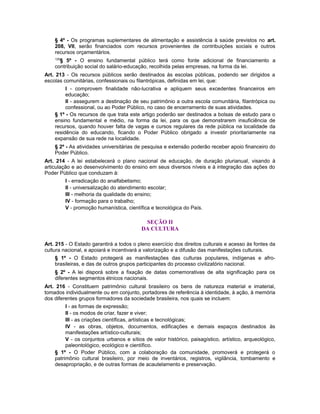 § 4º - Os programas suplementares de alimentação e assistência à saúde previstos no art.
208, VII, serão financiados com recursos provenientes de contribuições sociais e outros
recursos orçamentários.
129
§ 5º - O ensino fundamental público terá como fonte adicional de financiamento a
contribuição social do salário-educação, recolhida pelas empresas, na forma da lei.
Art. 213 - Os recursos públicos serão destinados às escolas públicas, podendo ser dirigidos a
escolas comunitárias, confessionais ou filantrópicas, definidas em lei, que:
I - comprovem finalidade não-lucrativa e apliquem seus excedentes financeiros em
educação;
II - assegurem a destinação de seu patrimônio a outra escola comunitária, filantrópica ou
confessional, ou ao Poder Público, no caso de encerramento de suas atividades.
§ 1º - Os recursos de que trata este artigo poderão ser destinados a bolsas de estudo para o
ensino fundamental e médio, na forma da lei, para os que demonstrarem insuficiência de
recursos, quando houver falta de vagas e cursos regulares da rede pública na localidade da
residência do educando, ficando o Poder Público obrigado a investir prioritariamente na
expansão de sua rede na localidade.
§ 2º - As atividades universitárias de pesquisa e extensão poderão receber apoio financeiro do
Poder Público.
Art. 214 - A lei estabelecerá o plano nacional de educação, de duração plurianual, visando à
articulação e ao desenvolvimento do ensino em seus diversos níveis e à integração das ações do
Poder Público que conduzam à:
I - erradicação do analfabetismo;
II - universalização do atendimento escolar;
III - melhoria da qualidade do ensino;
IV - formação para o trabalho;
V - promoção humanística, científica e tecnológica do País.
SEÇÃO II
DA CULTURA
Art. 215 - O Estado garantirá a todos o pleno exercício dos direitos culturais e acesso às fontes da
cultura nacional, e apoiará e incentivará a valorização e a difusão das manifestações culturais.
§ 1º - O Estado protegerá as manifestações das culturas populares, indígenas e afro-
brasileiras, e das de outros grupos participantes do processo civilizatório nacional.
§ 2º - A lei disporá sobre a fixação de datas comemorativas de alta significação para os
diferentes segmentos étnicos nacionais.
Art. 216 - Constituem patrimônio cultural brasileiro os bens de natureza material e imaterial,
tomados individualmente ou em conjunto, portadores de referência à identidade, à ação, à memória
dos diferentes grupos formadores da sociedade brasileira, nos quais se incluem:
I - as formas de expressão;
II - os modos de criar, fazer e viver;
III - as criações científicas, artísticas e tecnológicas;
IV - as obras, objetos, documentos, edificações e demais espaços destinados às
manifestações artístico-culturais;
V - os conjuntos urbanos e sítios de valor histórico, paisagístico, artístico, arqueológico,
paleontológico, ecológico e científico.
§ 1º - O Poder Público, com a colaboração da comunidade, promoverá e protegerá o
patrimônio cultural brasileiro, por meio de inventários, registros, vigilância, tombamento e
desapropriação, e de outras formas de acautelamento e preservação.
 