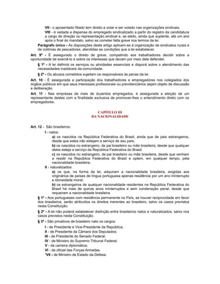 VII - o aposentado filiado tem direito a votar e ser votado nas organizações sindicais;
VIII - é vedada a dispensa do empregado sindicalizado a partir do registro da candidatura
a cargo de direção ou representação sindical e, se eleito, ainda que suplente, até um ano
após o final do mandato, salvo se cometer falta grave nos termos da lei.
Parágrafo único - As disposições deste artigo aplicam-se à organização de sindicatos rurais e
de colônias de pescadores, atendidas as condições que a lei estabelecer.
Art. 9º - É assegurado o direito de greve, competindo aos trabalhadores decidir sobre a
oportunidade de exercê-lo e sobre os interesses que devam por meio dele defender.
§ 1º - A lei definirá os serviços ou atividades essenciais e disporá sobre o atendimento das
necessidades inadiáveis da comunidade.
§ 2º - Os abusos cometidos sujeitam os responsáveis às penas da lei.
Art. 10 - É assegurada a participação dos trabalhadores e empregadores nos colegiados dos
órgãos públicos em que seus interesses profissionais ou previdenciários sejam objeto de discussão
e deliberação.
Art. 11 - Nas empresas de mais de duzentos empregados, é assegurada a eleição de um
representante destes com a finalidade exclusiva de promover-lhes o entendimento direto com os
empregadores.
CAPÍTULO III
DA NACIONALIDADE
Art. 12 - São brasileiros:
I - natos:
a) os nascidos na República Federativa do Brasil, ainda que de pais estrangeiros,
desde que estes não estejam a serviço de seu país;
b) os nascidos no estrangeiro, de pai brasileiro ou mãe brasileira, desde que qualquer
deles esteja a serviço da República Federativa do Brasil;
c) os nascidos no estrangeiro, de pai brasileiro ou mãe brasileira, desde que venham
a residir na República Federativa do Brasil e optem, em qualquer tempo, pela
nacionalidade brasileira;
II - naturalizados:
a) os que, na forma da lei, adquiram a nacionalidade brasileira, exigidas aos
originários de países de língua portuguesa apenas residência por um ano ininterrupto
e idoneidade moral;
b) os estrangeiros de qualquer nacionalidade residentes na República Federativa do
Brasil há mais de quinze anos ininterruptos e sem condenação penal, desde que
requeiram a nacionalidade brasileira.
§ 1º - Aos portugueses com residência permanente no País, se houver reciprocidade em favor
dos brasileiros, serão atribuídos os direitos inerentes ao brasileiro, salvo os casos previstos
nesta Constituição.
§ 2º - A lei não poderá estabelecer distinção entre brasileiros natos e naturalizados, salvo nos
casos previstos nesta Constituição.
§ 3º - São privativos de brasileiro nato os cargos:
I - de Presidente e Vice-Presidente da República;
II - de Presidente da Câmara dos Deputados;
III - de Presidente do Senado Federal;
IV - de Ministro do Supremo Tribunal Federal;
V - da carreira diplomática;
VI - de oficial das Forças Armadas.
3
VII - de Ministro de Estado da Defesa.
 