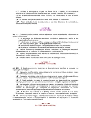§ 2º - Cabem à administração pública, na forma da lei, a gestão da documentação
governamental e as providências para franquear sua consulta a quantos dela necessitem.
§ 3º - A lei estabelecerá incentivos para a produção e o conhecimento de bens e valores
culturais.
§ 4º - Os danos e ameaças ao patrimônio cultural serão punidos, na forma da lei.
§ 5º - Ficam tombados todos os documentos e os sítios detentores de reminiscências
históricas dos antigos quilombos.
SEÇÃO III
DO DESPORTO
Art. 217 - É dever do Estado fomentar práticas desportivas formais e não-formais, como direito de
cada um, observados:
I - a autonomia das entidades desportivas dirigentes e associações, quanto a sua
organização e funcionamento;
II - a destinação de recursos públicos para a promoção prioritária do desporto educacional
e, em casos específicos, para a do desporto de alto rendimento;
III - o tratamento diferenciado para o desporto profissional e o não-profissional;
IV - a proteção e o incentivo às manifestações desportivas de criação nacional.
§ 1º - O Poder Judiciário só admitirá ações relativas à disciplina e às competições desportivas
após esgotarem-se as instâncias da justiça desportiva, reguladas em lei.
§ 2º - A justiça desportiva terá o prazo máximo de sessenta dias, contados da instauração do
processo, para proferir decisão final.
§ 3º - O Poder Público incentivará o lazer, como forma de promoção social.
CAPÍTULO IV
DA CIÊNCIA E TECNOLOGIA
Art. 218 - O Estado promoverá e incentivará o desenvolvimento científico, a pesquisa e a
capacitação tecnológicas.
§ 1º - A pesquisa científica básica receberá tratamento prioritário do Estado, tendo em vista o
bem público e o progresso das ciências.
§ 2º - A pesquisa tecnológica voltar-se-á preponderantemente para a solução dos problemas
brasileiros e para o desenvolvimento do sistema produtivo nacional e regional.
§ 3º - O Estado apoiará a formação de recursos humanos nas áreas de ciência, pesquisa e
tecnologia, e concederá aos que delas se ocupem meios e condições especiais de trabalho.
§ 4º - A lei apoiará e estimulará as empresas que invistam em pesquisa, criação de tecnologia
adequada ao País, formação e aperfeiçoamento de seus recursos humanos e que pratiquem
sistemas de remuneração que assegurem ao empregado, desvinculada do salário,
participação nos ganhos econômicos resultantes da produtividade de seu trabalho.
§ 5º - É facultado aos Estados e ao Distrito Federal vincular parcela de sua receita
orçamentária a entidades públicas de fomento ao ensino e à pesquisa científica e tecnológica.
Art. 219 - O mercado interno integra o patrimônio nacional e será incentivado de modo a viabilizar
o desenvolvimento cultural e sócio-econômico, o bem-estar da população e a autonomia
tecnológica do País, nos termos de lei federal.
CAPÍTULO V
DA COMUNICAÇÃO SOCIAL
 