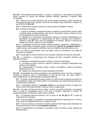 Art. 220 - A manifestação do pensamento, a criação, a expressão e a informação, sob qualquer
forma, processo ou veículo não sofrerão qualquer restrição, observado o disposto nesta
Constituição.
§ 1º - Nenhuma lei conterá dispositivo que possa constituir embaraço à plena liberdade de
informação jornalística em qualquer veículo de comunicação social, observado o disposto no
art. 5º, IV, V, X, XIII e XIV.
§ 2º - É vedada toda e qualquer censura de natureza política, ideológica e artística.
§ 3º - Compete à lei federal:
I - regular as diversões e espetáculos públicos, cabendo ao Poder Público informar sobre
a natureza deles, as faixas etárias a que não se recomendem, locais e horários em que
sua apresentação se mostre inadequada;
II - estabelecer os meios legais que garantam à pessoa e à família a possibilidade de se
defenderem de programas ou programações de rádio e televisão que contrariem o
disposto no art. 221, bem como da propaganda de produtos, práticas e serviços que
possam ser nocivos à saúde e ao meio ambiente.
§ 4º - A propaganda comercial de tabaco, bebidas alcoólicas, agrotóxicos, medicamentos e
terapias estará sujeita a restrições legais, nos termos do inciso II do parágrafo anterior, e
conterá, sempre que necessário, advertência sobre os malefícios decorrentes de seu uso.
§ 5º - Os meios de comunicação social não podem, direta ou indiretamente, ser objeto de
monopólio ou oligopólio.
§ 6º - A publicação de veículo impresso de comunicação independe de licença de autoridade.
Art. 221 - A produção e a programação das emissoras de rádio e televisão atenderão aos
seguintes princípios:
I - preferência a finalidades educativas, artísticas, culturais e informativas;
II - promoção da cultura nacional e regional e estímulo à produção independente que
objetive sua divulgação;
III - regionalização da produção cultural, artística e jornalística, conforme percentuais
estabelecidos em lei;
IV - respeito aos valores éticos e sociais da pessoa e da família.
Art. 222 - A propriedade de empresa jornalística e de radiodifusão sonora e de sons e imagens é
privativa de brasileiros natos ou naturalizados há mais de dez anos, aos quais caberá a
responsabilidade por sua administração e orientação intelectual.
§ 1º - É vedada a participação de pessoa jurídica no capital social de empresa jornalística ou
de radiodifusão, exceto a de partido político e de sociedades cujo capital pertença exclusiva e
nominalmente a brasileiros.
§ 2º - A participação referida no parágrafo anterior só se efetuará através de capital sem
direito a voto e não poderá exceder a trinta por cento do capital social.
Art. 223 - Compete ao Poder Executivo outorgar e renovar concessão, permissão e autorização
para o serviço de radiodifusão sonora e de sons e imagens, observado o princípio da
complementaridade dos sistemas privado, público e estatal.
§ 1º - O Congresso Nacional apreciará o ato no prazo do art. 64, §§ 2º e 4º, a contar do
recebimento da mensagem.
§ 2º - A não-renovação da concessão ou permissão dependerá de aprovação de, no mínimo,
dois quintos do Congresso Nacional, em votação nominal.
§ 3º - O ato de outorga ou renovação somente produzirá efeitos legais após deliberação do
Congresso Nacional, na forma dos parágrafos anteriores.
§ 4º - O cancelamento da concessão ou permissão, antes de vencido o prazo, depende de
decisão judicial.
 