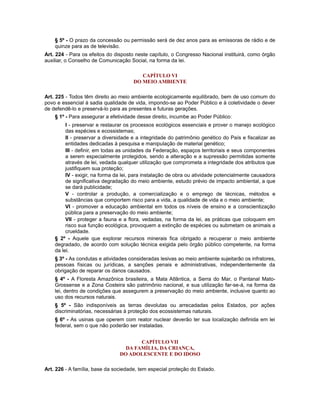 § 5º - O prazo da concessão ou permissão será de dez anos para as emissoras de rádio e de
quinze para as de televisão.
Art. 224 - Para os efeitos do disposto neste capítulo, o Congresso Nacional instituirá, como órgão
auxiliar, o Conselho de Comunicação Social, na forma da lei.
CAPÍTULO VI
DO MEIO AMBIENTE
Art. 225 - Todos têm direito ao meio ambiente ecologicamente equilibrado, bem de uso comum do
povo e essencial à sadia qualidade de vida, impondo-se ao Poder Público e à coletividade o dever
de defendê-lo e preservá-lo para as presentes e futuras gerações.
§ 1º - Para assegurar a efetividade desse direito, incumbe ao Poder Público:
I - preservar e restaurar os processos ecológicos essenciais e prover o manejo ecológico
das espécies e ecossistemas;
II - preservar a diversidade e a integridade do patrimônio genético do País e fiscalizar as
entidades dedicadas à pesquisa e manipulação de material genético;
III - definir, em todas as unidades da Federação, espaços territoriais e seus componentes
a serem especialmente protegidos, sendo a alteração e a supressão permitidas somente
através de lei, vedada qualquer utilização que comprometa a integridade dos atributos que
justifiquem sua proteção;
IV - exigir, na forma da lei, para instalação de obra ou atividade potencialmente causadora
de significativa degradação do meio ambiente, estudo prévio de impacto ambiental, a que
se dará publicidade;
V - controlar a produção, a comercialização e o emprego de técnicas, métodos e
substâncias que comportem risco para a vida, a qualidade de vida e o meio ambiente;
VI - promover a educação ambiental em todos os níveis de ensino e a conscientização
pública para a preservação do meio ambiente;
VII - proteger a fauna e a flora, vedadas, na forma da lei, as práticas que coloquem em
risco sua função ecológica, provoquem a extinção de espécies ou submetam os animais a
crueldade.
§ 2º - Aquele que explorar recursos minerais fica obrigado a recuperar o meio ambiente
degradado, de acordo com solução técnica exigida pelo órgão público competente, na forma
da lei.
§ 3º - As condutas e atividades consideradas lesivas ao meio ambiente sujeitarão os infratores,
pessoas físicas ou jurídicas, a sanções penais e administrativas, independentemente da
obrigação de reparar os danos causados.
§ 4º - A Floresta Amazônica brasileira, a Mata Atlântica, a Serra do Mar, o Pantanal Mato-
Grossense e a Zona Costeira são patrimônio nacional, e sua utilização far-se-á, na forma da
lei, dentro de condições que assegurem a preservação do meio ambiente, inclusive quanto ao
uso dos recursos naturais.
§ 5º - São indisponíveis as terras devolutas ou arrecadadas pelos Estados, por ações
discriminatórias, necessárias à proteção dos ecossistemas naturais.
§ 6º - As usinas que operem com reator nuclear deverão ter sua localização definida em lei
federal, sem o que não poderão ser instaladas.
CAPÍTULO VII
DA FAMÍLIA, DA CRIANÇA,
DO ADOLESCENTE E DO IDOSO
Art. 226 - A família, base da sociedade, tem especial proteção do Estado.
 