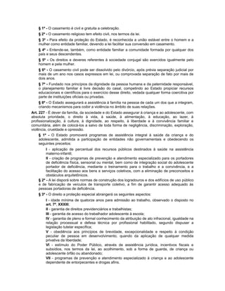 § 1º - O casamento é civil e gratuita a celebração.
§ 2º - O casamento religioso tem efeito civil, nos termos da lei.
§ 3º - Para efeito da proteção do Estado, é reconhecida a união estável entre o homem e a
mulher como entidade familiar, devendo a lei facilitar sua conversão em casamento.
§ 4º - Entende-se, também, como entidade familiar a comunidade formada por qualquer dos
pais e seus descendentes.
§ 5º - Os direitos e deveres referentes à sociedade conjugal são exercidos igualmente pelo
homem e pela mulher.
§ 6º - O casamento civil pode ser dissolvido pelo divórcio, após prévia separação judicial por
mais de um ano nos casos expressos em lei, ou comprovada separação de fato por mais de
dois anos.
§ 7º - Fundado nos princípios da dignidade da pessoa humana e da paternidade responsável,
o planejamento familiar é livre decisão do casal, competindo ao Estado propiciar recursos
educacionais e científicos para o exercício desse direito, vedada qualquer forma coercitiva por
parte de instituições oficiais ou privadas.
§ 8º - O Estado assegurará a assistência à família na pessoa de cada um dos que a integram,
criando mecanismos para coibir a violência no âmbito de suas relações.
Art. 227 - É dever da família, da sociedade e do Estado assegurar à criança e ao adolescente, com
absoluta prioridade, o direito à vida, à saúde, à alimentação, à educação, ao lazer, à
profissionalização, à cultura, à dignidade, ao respeito, à liberdade e à convivência familiar e
comunitária, além de colocá-los a salvo de toda forma de negligência, discriminação, exploração,
violência, crueldade e opressão.
§ 1º - O Estado promoverá programas de assistência integral à saúde da criança e do
adolescente, admitida a participação de entidades não governamentais e obedecendo os
seguintes preceitos:
I - aplicação de percentual dos recursos públicos destinados à saúde na assistência
materno-infantil;
II - criação de programas de prevenção e atendimento especializado para os portadores
de deficiência física, sensorial ou mental, bem como de integração social do adolescente
portador de deficiência, mediante o treinamento para o trabalho e a convivência, e a
facilitação do acesso aos bens e serviços coletivos, com a eliminação de preconceitos e
obstáculos arquitetônicos.
§ 2º - A lei disporá sobre normas de construção dos logradouros e dos edifícios de uso público
e de fabricação de veículos de transporte coletivo, a fim de garantir acesso adequado às
pessoas portadoras de deficiência.
§ 3º - O direito a proteção especial abrangerá os seguintes aspectos:
I - idade mínima de quatorze anos para admissão ao trabalho, observado o disposto no
art. 7º, XXXIII;
II - garantia de direitos previdenciários e trabalhistas;
III - garantia de acesso do trabalhador adolescente à escola;
IV - garantia de pleno e formal conhecimento da atribuição de ato infracional, igualdade na
relação processual e defesa técnica por profissional habilitado, segundo dispuser a
legislação tutelar específica;
V - obediência aos princípios de brevidade, excepcionalidade e respeito à condição
peculiar de pessoa em desenvolvimento, quando da aplicação de qualquer medida
privativa da liberdade;
VI - estímulo do Poder Público, através de assistência jurídica, incentivos fiscais e
subsídios, nos termos da lei, ao acolhimento, sob a forma de guarda, de criança ou
adolescente órfão ou abandonado;
VII - programas de prevenção e atendimento especializado à criança e ao adolescente
dependente de entorpecentes e drogas afins.
 