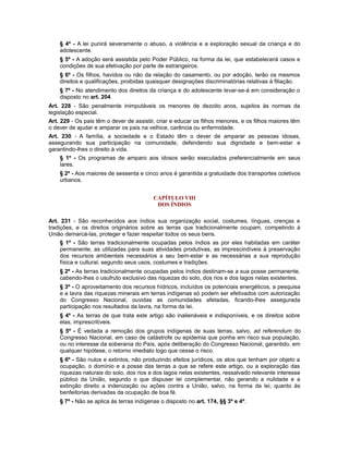 § 4º - A lei punirá severamente o abuso, a violência e a exploração sexual da criança e do
adolescente.
§ 5º - A adoção será assistida pelo Poder Público, na forma da lei, que estabelecerá casos e
condições de sua efetivação por parte de estrangeiros.
§ 6º - Os filhos, havidos ou não da relação do casamento, ou por adoção, terão os mesmos
direitos e qualificações, proibidas quaisquer designações discriminatórias relativas à filiação.
§ 7º - No atendimento dos direitos da criança e do adolescente levar-se-á em consideração o
disposto no art. 204.
Art. 228 - São penalmente inimputáveis os menores de dezoito anos, sujeitos às normas da
legislação especial.
Art. 229 - Os pais têm o dever de assistir, criar e educar os filhos menores, e os filhos maiores têm
o dever de ajudar e amparar os pais na velhice, carência ou enfermidade.
Art. 230 - A família, a sociedade e o Estado têm o dever de amparar as pessoas idosas,
assegurando sua participação na comunidade, defendendo sua dignidade e bem-estar e
garantindo-lhes o direito à vida.
§ 1º - Os programas de amparo aos idosos serão executados preferencialmente em seus
lares.
§ 2º - Aos maiores de sessenta e cinco anos é garantida a gratuidade dos transportes coletivos
urbanos.
CAPÍTULO VIII
DOS ÍNDIOS
Art. 231 - São reconhecidos aos índios sua organização social, costumes, línguas, crenças e
tradições, e os direitos originários sobre as terras que tradicionalmente ocupam, competindo à
União demarcá-las, proteger e fazer respeitar todos os seus bens.
§ 1º - São terras tradicionalmente ocupadas pelos índios as por eles habitadas em caráter
permanente, as utilizadas para suas atividades produtivas, as imprescindíveis à preservação
dos recursos ambientais necessários a seu bem-estar e as necessárias a sua reprodução
física e cultural, segundo seus usos, costumes e tradições.
§ 2º - As terras tradicionalmente ocupadas pelos índios destinam-se a sua posse permanente,
cabendo-lhes o usufruto exclusivo das riquezas do solo, dos rios e dos lagos nelas existentes.
§ 3º - O aproveitamento dos recursos hídricos, incluídos os potenciais energéticos, a pesquisa
e a lavra das riquezas minerais em terras indígenas só podem ser efetivados com autorização
do Congresso Nacional, ouvidas as comunidades afetadas, ficando-lhes assegurada
participação nos resultados da lavra, na forma da lei.
§ 4º - As terras de que trata este artigo são inalienáveis e indisponíveis, e os direitos sobre
elas, imprescritíveis.
§ 5º - É vedada a remoção dos grupos indígenas de suas terras, salvo, ad referendum do
Congresso Nacional, em caso de catástrofe ou epidemia que ponha em risco sua população,
ou no interesse da soberania do País, após deliberação do Congresso Nacional, garantido, em
qualquer hipótese, o retorno imediato logo que cesse o risco.
§ 6º - São nulos e extintos, não produzindo efeitos jurídicos, os atos que tenham por objeto a
ocupação, o domínio e a posse das terras a que se refere este artigo, ou a exploração das
riquezas naturais do solo, dos rios e dos lagos nelas existentes, ressalvado relevante interesse
público da União, segundo o que dispuser lei complementar, não gerando a nulidade e a
extinção direito a indenização ou ações contra a União, salvo, na forma da lei, quanto às
benfeitorias derivadas da ocupação de boa fé.
§ 7º - Não se aplica às terras indígenas o disposto no art. 174, §§ 3º e 4º.
 