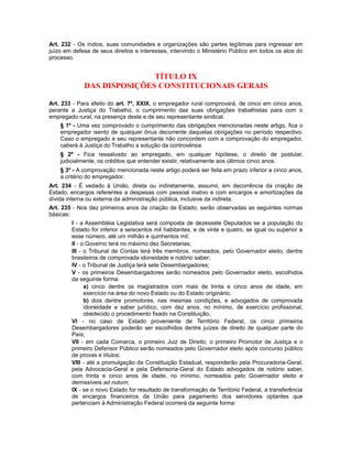 Art. 232 - Os índios, suas comunidades e organizações são partes legítimas para ingressar em
juízo em defesa de seus direitos e interesses, intervindo o Ministério Público em todos os atos do
processo.
TÍTULO IX
DAS DISPOSIÇÕES CONSTITUCIONAIS GERAIS
Art. 233 - Para efeito do art. 7º, XXIX, o empregador rural comprovará, de cinco em cinco anos,
perante a Justiça do Trabalho, o cumprimento das suas obrigações trabalhistas para com o
empregado rural, na presença deste e de seu representante sindical.
§ 1º - Uma vez comprovado o cumprimento das obrigações mencionadas neste artigo, fica o
empregador isento de qualquer ônus decorrente daquelas obrigações no período respectivo.
Caso o empregado e seu representante não concordem com a comprovação do empregador,
caberá à Justiça do Trabalho a solução da controvérsia.
§ 2º - Fica ressalvado ao empregado, em qualquer hipótese, o direito de postular,
judicialmente, os créditos que entender existir, relativamente aos últimos cinco anos.
§ 3º - A comprovação mencionada neste artigo poderá ser feita em prazo inferior a cinco anos,
a critério do empregador.
Art. 234 - É vedado à União, direta ou indiretamente, assumir, em decorrência da criação de
Estado, encargos referentes a despesas com pessoal inativo e com encargos e amortizações da
dívida interna ou externa da administração pública, inclusive da indireta.
Art. 235 - Nos dez primeiros anos da criação de Estado, serão observadas as seguintes normas
básicas:
I - a Assembléia Legislativa será composta de dezessete Deputados se a população do
Estado for inferior a seiscentos mil habitantes, e de vinte e quatro, se igual ou superior a
esse número, até um milhão e quinhentos mil;
II - o Governo terá no máximo dez Secretarias;
III - o Tribunal de Contas terá três membros, nomeados, pelo Governador eleito, dentre
brasileiros de comprovada idoneidade e notório saber;
IV - o Tribunal de Justiça terá sete Desembargadores;
V - os primeiros Desembargadores serão nomeados pelo Governador eleito, escolhidos
da seguinte forma:
a) cinco dentre os magistrados com mais de trinta e cinco anos de idade, em
exercício na área do novo Estado ou do Estado originário;
b) dois dentre promotores, nas mesmas condições, e advogados de comprovada
idoneidade e saber jurídico, com dez anos, no mínimo, de exercício profissional,
obedecido o procedimento fixado na Constituição;
VI - no caso de Estado proveniente de Território Federal, os cinco primeiros
Desembargadores poderão ser escolhidos dentre juízes de direito de qualquer parte do
País;
VII - em cada Comarca, o primeiro Juiz de Direito, o primeiro Promotor de Justiça e o
primeiro Defensor Público serão nomeados pelo Governador eleito após concurso público
de provas e títulos;
VIII - até a promulgação da Constituição Estadual, responderão pela Procuradoria-Geral,
pela Advocacia-Geral e pela Defensoria-Geral do Estado advogados de notório saber,
com trinta e cinco anos de idade, no mínimo, nomeados pelo Governador eleito e
demissíveis ad nutum;
IX - se o novo Estado for resultado de transformação de Território Federal, a transferência
de encargos financeiros da União para pagamento dos servidores optantes que
pertenciam à Administração Federal ocorrerá da seguinte forma:
 