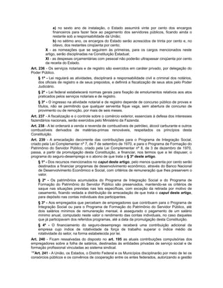 a) no sexto ano de instalação, o Estado assumirá vinte por cento dos encargos
financeiros para fazer face ao pagamento dos servidores públicos, ficando ainda o
restante sob a responsabilidade da União;
b) no sétimo ano, os encargos do Estado serão acrescidos de trinta por cento e, no
oitavo, dos restantes cinqüenta por cento;
X - as nomeações que se seguirem às primeiras, para os cargos mencionados neste
artigo, serão disciplinadas na Constituição Estadual;
XI - as despesas orçamentárias com pessoal não poderão ultrapassar cinqüenta por cento
da receita do Estado.
Art. 236 - Os serviços notariais e de registro são exercidos em caráter privado, por delegação do
Poder Público.
§ 1º - Lei regulará as atividades, disciplinará a responsabilidade civil e criminal dos notários,
dos oficiais de registro e de seus prepostos, e definirá a fiscalização de seus atos pelo Poder
Judiciário.
§ 2º - Lei federal estabelecerá normas gerais para fixação de emolumentos relativos aos atos
praticados pelos serviços notariais e de registro.
§ 3º - O ingresso na atividade notarial e de registro depende de concurso público de provas e
títulos, não se permitindo que qualquer serventia fique vaga, sem abertura de concurso de
provimento ou de remoção, por mais de seis meses.
Art. 237 - A fiscalização e o controle sobre o comércio exterior, essenciais à defesa dos interesses
fazendários nacionais, serão exercidos pelo Ministério da Fazenda.
Art. 238 - A lei ordenará a venda e revenda de combustíveis de petróleo, álcool carburante e outros
combustíveis derivados de matérias-primas renováveis, respeitados os princípios desta
Constituição.
Art. 239 - A arrecadação decorrente das contribuições para o Programa de Integração Social,
criado pela Lei Complementar nº 7, de 7 de setembro de 1970, e para o Programa de Formação do
Patrimônio do Servidor Público, criado pela Lei Complementar nº 8, de 3 de dezembro de 1970,
passa, a partir da promulgação desta Constituição, a financiar, nos termos que a lei dispuser, o
programa do seguro-desemprego e o abono de que trata o § 3º deste artigo.
§ 1º - Dos recursos mencionados no caput deste artigo, pelo menos quarenta por cento serão
destinados a financiar programas de desenvolvimento econômico, através do Banco Nacional
de Desenvolvimento Econômico e Social, com critérios de remuneração que lhes preservem o
valor.
§ 2º - Os patrimônios acumulados do Programa de Integração Social e do Programa de
Formação do Patrimônio do Servidor Público são preservados, mantendo-se os critérios de
saque nas situações previstas nas leis específicas, com exceção da retirada por motivo de
casamento, ficando vedada a distribuição da arrecadação de que trata o caput deste artigo,
para depósito nas contas individuais dos participantes.
§ 3º - Aos empregados que percebam de empregadores que contribuem para o Programa de
Integração Social ou para o Programa de Formação do Patrimônio do Servidor Público, até
dois salários mínimos de remuneração mensal, é assegurado o pagamento de um salário
mínimo anual, computado neste valor o rendimento das contas individuais, no caso daqueles
que já participavam dos referidos programas, até a data da promulgação desta Constituição.
§ 4º - O financiamento do seguro-desemprego receberá uma contribuição adicional da
empresa cujo índice de rotatividade da força de trabalho superar o índice médio da
rotatividade do setor, na forma estabelecida por lei.
Art. 240 - Ficam ressalvadas do disposto no art. 195 as atuais contribuições compulsórias dos
empregadores sobre a folha de salários, destinadas às entidades privadas de serviço social e de
formação profissional vinculadas ao sistema sindical.
130
Art. 241 - A União, os Estados, o Distrito Federal e os Municípios disciplinarão por meio de lei os
consórcios públicos e os convênios de cooperação entre os entes federados, autorizando a gestão
 