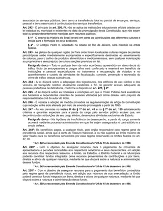 associada de serviços públicos, bem como a transferência total ou parcial de encargos, serviços,
pessoal e bens essenciais à continuidade dos serviços transferidos.
Art. 242 - O princípio do art. 206, IV, não se aplica às instituições educacionais oficiais criadas por
lei estadual ou municipal e existentes na data da promulgação desta Constituição, que não sejam
total ou preponderantemente mantidas com recursos públicos.
§ 1º - O ensino da História do Brasil levará em conta as contribuições das diferentes culturas e
etnias para a formação do povo brasileiro.
§ 2º - O Colégio Pedro II, localizado na cidade do Rio de Janeiro, será mantido na órbita
federal.
Art. 243 - As glebas de qualquer região do País onde forem localizadas culturas ilegais de plantas
psicotrópicas serão imediatamente expropriadas e especificamente destinadas ao assentamento
de colonos, para o cultivo de produtos alimentícios e medicamentosos, sem qualquer indenização
ao proprietário e sem prejuízo de outras sanções previstas em lei.
Parágrafo único - Todo e qualquer bem de valor econômico apreendido em decorrência do
tráfico ilícito de entorpecentes e drogas afins será confiscado e reverterá em benefício de
instituições e pessoal especializados no tratamento e recuperação de viciados e no
aparelhamento e custeio de atividades de fiscalização, controle, prevenção e repressão do
crime de tráfico dessas substâncias.
Art. 244 - A lei disporá sobre a adaptação dos logradouros, dos edifícios de uso público e dos
veículos de transporte coletivo atualmente existentes a fim de garantir acesso adequado às
pessoas portadoras de deficiência, conforme o disposto no art. 227, § 2º.
Art. 245 - A lei disporá sobre as hipóteses e condições em que o Poder Público dará assistência
aos herdeiros e dependentes carentes de pessoas vitimadas por crime doloso, sem prejuízo da
responsabilidade civil do autor do ilícito.
Art. 246 - É vedada a adoção de medida provisória na regulamentação de artigo da Constituição
cuja redação tenha sido alterada por meio de emenda promulgada a partir de 1995.
Art. 247 - As leis previstas no inciso III do § 1º do art. 41 e no § 7º do art. 169 estabelecerão
critérios e garantias especiais para a perda do cargo pelo servidor público estável que, em
decorrência das atribuições de seu cargo efetivo, desenvolva atividades exclusivas de Estado.
Parágrafo único - Na hipótese de insuficiência de desempenho, a perda do cargo somente
ocorrerá mediante processo administrativo em que lhe sejam assegurados o contraditório e a
ampla defesa.
Art. 248º- Os benefícios pagos, a qualquer título, pelo órgão responsável pelo regime geral de
previdência social, ainda que à conta do Tesouro Nacional, e os não sujeitos ao limite máximo de
valor fixado para os benefícios concedidos por esse regime observarão os limites fixados no art.
37, XI.
* Art. 248 acrescentado pela Emenda Constitucional nº 20 de 15 de dezembro de 1998.
Art. 249º - Com o objetivo de assegurar recursos para o pagamento de proventos de
aposentadoria e pensões concedidas aos respectivos servidores e seus dependentes, em adição
aos recursos dos respectivos tesouros, a União, os Estados, o Distrito Federal e os Municípios
poderão constituir fundos integrados pelos recursos provenientes de contribuições e por bens,
direitos e ativos de qualquer natureza, mediante lei que disporá sobre a natureza e administração
desses fundos.
* Art. 249 acrescentado pela Emenda Constitucional nº 20 de 15 de dezembro de 1998.
Art. 250º - Com o objetivo de assegurar recursos para o pagamento dos benefícios concedidos
pelo regime geral de previdência social, em adição aos recursos de sua arrecadação, a União
poderá constituir fundo integrado por bens, direitos e ativos de qualquer natureza, mediante lei que
disporá sobre a natureza e administração desse fundo.
* Art. 250 acrescentado pela Emenda Constitucional nº 20 de 15 de dezembro de 1998.
 