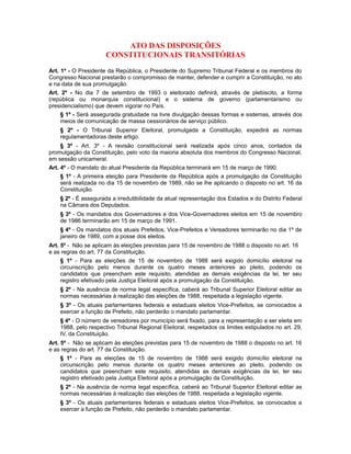 ATO DAS DISPOSIÇÕES
CONSTITUCIONAIS TRANSITÓRIAS
Art. 1º - O Presidente da República, o Presidente do Supremo Tribunal Federal e os membros do
Congresso Nacional prestarão o compromisso de manter, defender e cumprir a Constituição, no ato
e na data de sua promulgação.
Art. 2º - No dia 7 de setembro de 1993 o eleitorado definirá, através de plebiscito, a forma
(república ou monarquia constitucional) e o sistema de governo (parlamentarismo ou
presidencialismo) que devem vigorar no País.
§ 1º - Será assegurada gratuidade na livre divulgação dessas formas e sistemas, através dos
meios de comunicação de massa cessionários de serviço público.
§ 2º - O Tribunal Superior Eleitoral, promulgada a Constituição, expedirá as normas
regulamentadoras deste artigo.
§ 3º - Art. 3º - A revisão constitucional será realizada após cinco anos, contados da
promulgação da Constituição, pelo voto da maioria absoluta dos membros do Congresso Nacional,
em sessão unicameral.
Art. 4º - O mandato do atual Presidente da República terminará em 15 de março de 1990.
§ 1º - A primeira eleição para Presidente da República após a promulgação da Constituição
será realizada no dia 15 de novembro de 1989, não se lhe aplicando o disposto no art. 16 da
Constituição.
§ 2º - É assegurada a irredutibilidade da atual representação dos Estados e do Distrito Federal
na Câmara dos Deputados.
§ 3º - Os mandatos dos Governadores e dos Vice-Governadores eleitos em 15 de novembro
de 1986 terminarão em 15 de março de 1991.
§ 4º - Os mandatos dos atuais Prefeitos, Vice-Prefeitos e Vereadores terminarão no dia 1º de
janeiro de 1989, com a posse dos eleitos.
Art. 5º - Não se aplicam às eleições previstas para 15 de novembro de 1988 o disposto no art. 16
e as regras do art. 77 da Constituição.
§ 1º - Para as eleições de 15 de novembro de 1988 será exigido domicílio eleitoral na
circunscrição pelo menos durante os quatro meses anteriores ao pleito, podendo os
candidatos que preencham este requisito, atendidas as demais exigências da lei, ter seu
registro efetivado pela Justiça Eleitoral após a promulgação da Constituição.
§ 2º - Na ausência de norma legal específica, caberá ao Tribunal Superior Eleitoral editar as
normas necessárias à realização das eleições de 1988, respeitada a legislação vigente.
§ 3º - Os atuais parlamentares federais e estaduais eleitos Vice-Prefeitos, se convocados a
exercer a função de Prefeito, não perderão o mandato parlamentar.
§ 4º - O número de vereadores por município será fixado, para a representação a ser eleita em
1988, pelo respectivo Tribunal Regional Eleitoral, respeitados os limites estipulados no art. 29,
IV, da Constituição.
Art. 5º - Não se aplicam às eleições previstas para 15 de novembro de 1988 o disposto no art. 16
e as regras do art. 77 da Constituição.
§ 1º - Para as eleições de 15 de novembro de 1988 será exigido domicílio eleitoral na
circunscrição pelo menos durante os quatro meses anteriores ao pleito, podendo os
candidatos que preencham este requisito, atendidas as demais exigências da lei, ter seu
registro efetivado pela Justiça Eleitoral após a promulgação da Constituição.
§ 2º - Na ausência de norma legal específica, caberá ao Tribunal Superior Eleitoral editar as
normas necessárias à realização das eleições de 1988, respeitada a legislação vigente.
§ 3º - Os atuais parlamentares federais e estaduais eleitos Vice-Prefeitos, se convocados a
exercer a função de Prefeito, não perderão o mandato parlamentar.
 