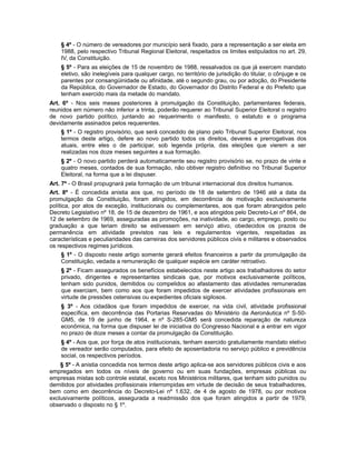 § 4º - O número de vereadores por município será fixado, para a representação a ser eleita em
1988, pelo respectivo Tribunal Regional Eleitoral, respeitados os limites estipulados no art. 29,
IV, da Constituição.
§ 5º - Para as eleições de 15 de novembro de 1988, ressalvados os que já exercem mandato
eletivo, são inelegíveis para qualquer cargo, no território de jurisdição do titular, o cônjuge e os
parentes por consangüinidade ou afinidade, até o segundo grau, ou por adoção, do Presidente
da República, do Governador de Estado, do Governador do Distrito Federal e do Prefeito que
tenham exercido mais da metade do mandato.
Art. 6º - Nos seis meses posteriores à promulgação da Constituição, parlamentares federais,
reunidos em número não inferior a trinta, poderão requerer ao Tribunal Superior Eleitoral o registro
de novo partido político, juntando ao requerimento o manifesto, o estatuto e o programa
devidamente assinados pelos requerentes.
§ 1º - O registro provisório, que será concedido de plano pelo Tribunal Superior Eleitoral, nos
termos deste artigo, defere ao novo partido todos os direitos, deveres e prerrogativas dos
atuais, entre eles o de participar, sob legenda própria, das eleições que vierem a ser
realizadas nos doze meses seguintes a sua formação.
§ 2º - O novo partido perderá automaticamente seu registro provisório se, no prazo de vinte e
quatro meses, contados de sua formação, não obtiver registro definitivo no Tribunal Superior
Eleitoral, na forma que a lei dispuser.
Art. 7º - O Brasil propugnará pela formação de um tribunal internacional dos direitos humanos.
Art. 8º - É concedida anistia aos que, no período de 18 de setembro de 1946 até a data da
promulgação da Constituição, foram atingidos, em decorrência de motivação exclusivamente
política, por atos de exceção, institucionais ou complementares, aos que foram abrangidos pelo
Decreto Legislativo nº 18, de 15 de dezembro de 1961, e aos atingidos pelo Decreto-Lei nº 864, de
12 de setembro de 1969, asseguradas as promoções, na inatividade, ao cargo, emprego, posto ou
graduação a que teriam direito se estivessem em serviço ativo, obedecidos os prazos de
permanência em atividade previstos nas leis e regulamentos vigentes, respeitadas as
características e peculiaridades das carreiras dos servidores públicos civis e militares e observados
os respectivos regimes jurídicos.
§ 1º - O disposto neste artigo somente gerará efeitos financeiros a partir da promulgação da
Constituição, vedada a remuneração de qualquer espécie em caráter retroativo.
§ 2º - Ficam assegurados os benefícios estabelecidos neste artigo aos trabalhadores do setor
privado, dirigentes e representantes sindicais que, por motivos exclusivamente políticos,
tenham sido punidos, demitidos ou compelidos ao afastamento das atividades remuneradas
que exerciam, bem como aos que foram impedidos de exercer atividades profissionais em
virtude de pressões ostensivas ou expedientes oficiais sigilosos.
§ 3º - Aos cidadãos que foram impedidos de exercer, na vida civil, atividade profissional
específica, em decorrência das Portarias Reservadas do Ministério da Aeronáutica nº S-50-
GM5, de 19 de junho de 1964, e nº S-285-GM5 será concedida reparação de natureza
econômica, na forma que dispuser lei de iniciativa do Congresso Nacional e a entrar em vigor
no prazo de doze meses a contar da promulgação da Constituição.
§ 4º - Aos que, por força de atos institucionais, tenham exercido gratuitamente mandato eletivo
de vereador serão computados, para efeito de aposentadoria no serviço público e previdência
social, os respectivos períodos.
§ 5º - A anistia concedida nos termos deste artigo aplica-se aos servidores públicos civis e aos
empregados em todos os níveis de governo ou em suas fundações, empresas públicas ou
empresas mistas sob controle estatal, exceto nos Ministérios militares, que tenham sido punidos ou
demitidos por atividades profissionais interrompidas em virtude de decisão de seus trabalhadores,
bem como em decorrência do Decreto-Lei nº 1.632, de 4 de agosto de 1978, ou por motivos
exclusivamente políticos, assegurada a readmissão dos que foram atingidos a partir de 1979,
observado o disposto no § 1º.
 