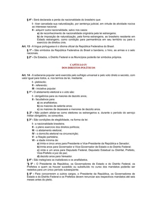 § 4º - Será declarada a perda da nacionalidade do brasileiro que:
I - tiver cancelada sua naturalização, por sentença judicial, em virtude de atividade nociva
ao interesse nacional;
II - adquirir outra nacionalidade, salvo nos casos:
a) de reconhecimento de nacionalidade originária pela lei estrangeira;
b) de imposição de naturalização, pela forma estrangeira, ao brasileiro residente em
Estado estrangeiro, como condição para permanência em seu território ou para o
exercício de direitos civis.
Art. 13 - A língua portuguesa é o idioma oficial da República Federativa do Brasil.
§ 1º - São símbolos da República Federativa do Brasil a bandeira, o hino, as armas e o selo
nacionais.
§ 2º - Os Estados, o Distrito Federal e os Municípios poderão ter símbolos próprios.
CAPÍTULO IV
DOS DIREITOS POLÍTICOS
Art. 14 - A soberania popular será exercida pelo sufrágio universal e pelo voto direto e secreto, com
valor igual para todos, e, nos termos da lei, mediante:
I - plebiscito;
II - referendo;
III - iniciativa popular.
§ 1º - O alistamento eleitoral e o voto são:
I - obrigatórios para os maiores de dezoito anos;
II - facultativos para:
a) os analfabetos;
b) os maiores de setenta anos;
c) os maiores de dezesseis e menores de dezoito anos.
§ 2º - Não podem alistar-se como eleitores os estrangeiros e, durante o período do serviço
militar obrigatório, os conscritos.
§ 3º - São condições de elegibilidade, na forma da lei:
I - a nacionalidade brasileira;
II - o pleno exercício dos direitos políticos;
III - o alistamento eleitoral;
IV - o domicílio eleitoral na circunscrição;
V - a filiação partidária;
VI - a idade mínima de:
a) trinta e cinco anos para Presidente e Vice-Presidente da República e Senador;
b) trinta anos para Governador e Vice-Governador de Estado e do Distrito Federal;
c) vinte e um anos para Deputado Federal, Deputado Estadual ou Distrital, Prefeito,
Vice-Prefeito e juiz de paz;
d) dezoito anos para Vereador.
§ 4º - São inelegíveis os inalistáveis e os analfabetos.
4
§ 5º - O Presidente da República, os Governadores de Estado e do Distrito Federal, os
Prefeitos e quem os houver sucedido ou substituído no curso dos mandatos poderão ser
reeleitos para um único período subseqüente.
§ 6º - Para concorrerem a outros cargos, o Presidente da República, os Governadores de
Estado e do Distrito Federal e os Prefeitos devem renunciar aos respectivos mandatos até seis
meses antes do pleito.
 