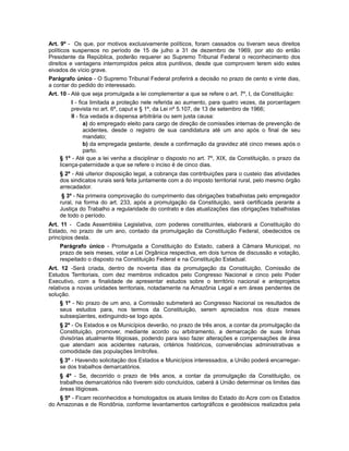 Art. 9º - Os que, por motivos exclusivamente políticos, foram cassados ou tiveram seus direitos
políticos suspensos no período de 15 de julho a 31 de dezembro de 1969, por ato do então
Presidente da República, poderão requerer ao Supremo Tribunal Federal o reconhecimento dos
direitos e vantagens interrompidos pelos atos punitivos, desde que comprovem terem sido estes
eivados de vício grave.
Parágrafo único - O Supremo Tribunal Federal proferirá a decisão no prazo de cento e vinte dias,
a contar do pedido do interessado.
Art. 10 - Até que seja promulgada a lei complementar a que se refere o art. 7º, I, da Constituição:
I - fica limitada a proteção nele referida ao aumento, para quatro vezes, da porcentagem
prevista no art. 6º, caput e § 1º, da Lei nº 5.107, de 13 de setembro de 1966;
II - fica vedada a dispensa arbitrária ou sem justa causa:
a) do empregado eleito para cargo de direção de comissões internas de prevenção de
acidentes, desde o registro de sua candidatura até um ano após o final de seu
mandato;
b) da empregada gestante, desde a confirmação da gravidez até cinco meses após o
parto.
§ 1º - Até que a lei venha a disciplinar o disposto no art. 7º, XIX, da Constituição, o prazo da
licença-paternidade a que se refere o inciso é de cinco dias.
§ 2º - Até ulterior disposição legal, a cobrança das contribuições para o custeio das atividades
dos sindicatos rurais será feita juntamente com a do imposto territorial rural, pelo mesmo órgão
arrecadador.
§ 3º - Na primeira comprovação do cumprimento das obrigações trabalhistas pelo empregador
rural, na forma do art. 233, após a promulgação da Constituição, será certificada perante a
Justiça do Trabalho a regularidade do contrato e das atualizações das obrigações trabalhistas
de todo o período.
Art. 11 - Cada Assembléia Legislativa, com poderes constituintes, elaborará a Constituição do
Estado, no prazo de um ano, contado da promulgação da Constituição Federal, obedecidos os
princípios desta.
Parágrafo único - Promulgada a Constituição do Estado, caberá à Câmara Municipal, no
prazo de seis meses, votar a Lei Orgânica respectiva, em dois turnos de discussão e votação,
respeitado o disposto na Constituição Federal e na Constituição Estadual.
Art. 12 -Será criada, dentro de noventa dias da promulgação da Constituição, Comissão de
Estudos Territoriais, com dez membros indicados pelo Congresso Nacional e cinco pelo Poder
Executivo, com a finalidade de apresentar estudos sobre o território nacional e anteprojetos
relativos a novas unidades territoriais, notadamente na Amazônia Legal e em áreas pendentes de
solução.
§ 1º - No prazo de um ano, a Comissão submeterá ao Congresso Nacional os resultados de
seus estudos para, nos termos da Constituição, serem apreciados nos doze meses
subseqüentes, extinguindo-se logo após.
§ 2º - Os Estados e os Municípios deverão, no prazo de três anos, a contar da promulgação da
Constituição, promover, mediante acordo ou arbitramento, a demarcação de suas linhas
divisórias atualmente litigiosas, podendo para isso fazer alterações e compensações de área
que atendam aos acidentes naturais, critérios históricos, conveniências administrativas e
comodidade das populações limítrofes.
§ 3º - Havendo solicitação dos Estados e Municípios interessados, a União poderá encarregar-
se dos trabalhos demarcatórios.
§ 4º - Se, decorrido o prazo de três anos, a contar da promulgação da Constituição, os
trabalhos demarcatórios não tiverem sido concluídos, caberá à União determinar os limites das
áreas litigiosas.
§ 5º - Ficam reconhecidos e homologados os atuais limites do Estado do Acre com os Estados
do Amazonas e de Rondônia, conforme levantamentos cartográficos e geodésicos realizados pela
 