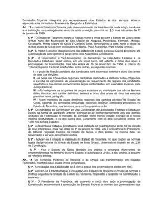 Comissão Tripartite integrada por representantes dos Estados e dos serviços técnico-
especializados do Instituto Brasileiro de Geografia e Estatística.
Art. 13 - criado o Estado de Tocantis, pelo desenvolvimento da área descrita neste artigo, dando-se
sua instalação no quadragéssimo sexto dia após a eleição prescrita no § 3, mas não antes de 1º
de janeiro de 1989.
§ 1º - O Estado do Tocantins integra a Região Norte e limita-se com o Estado de Goiás pelas
divisas norte dos Municípios de São Miguel do Araguaia, Porangatu, Formoso, Minaçu,
Cavalcante, Monte Alegre de Goiás e Campos Belos, conservando a leste, norte e oeste as
divisas atuais de Goiás com os Estados da Bahia, Piauí, Maranhão, Pará e Mato Grosso.
§ 2º - O Poder Executivo designará uma das cidades do Estado para sua Capital provisória até
a aprovação da sede definitiva do governo pela Assembléia Constituinte.
§ 3º - O Governador, o Vice-Governador, os Senadores, os Deputados Federais e os
Deputados Estaduais serão eleitos, em um único turno, até setenta e cinco dias após a
promulgação da Constituição, mas não antes de 15 de novembro de 1988, a critério do
Tribunal Superior Eleitoral, obedecidas, entre outras, as seguintes normas:
I - o prazo de filiação partidária dos candidatos será encerrado setenta e cinco dias antes
da data das eleições;
II - as datas das convenções regionais partidárias destinadas a deliberar sobre coligações
e escolha de candidatos, de apresentação de requerimento de registro dos candidatos
escolhidos e dos demais procedimentos legais serão fixadas, em calendário especial, pela
Justiça Eleitoral;
III - são inelegíveis os ocupantes de cargos estaduais ou municipais que não se tenham
deles afastado, em caráter definitivo, setenta e cinco dias antes da data das eleições
previstas neste parágrafo;
IV - ficam mantidos os atuais diretórios regionais dos partidos políticos do Estado de
Goiás, cabendo às comissões executivas nacionais designar comissões provisórias no
Estado do Tocantins, nos termos e para os fins previstos na lei.
§ 4º - Os mandatos do Governador, do Vice-Governador, dos Deputados Federais e Estaduais
eleitos na forma do parágrafo anterior extinguir-se-ão concomitantemente aos das demais
unidades da Federação; o mandato do Senador eleito menos votado extinguir-se-á nessa
mesma oportunidade, e os dos outros dois, juntamente com os dos Senadores eleitos em
1986 nos demais Estados.
§ 5º - A Assembléia Estadual Constituinte será instalada no quadragésimo sexto dia da eleição
de seus integrantes, mas não antes de 1º de janeiro de 1989, sob a presidência do Presidente
do Tribunal Regional Eleitoral do Estado de Goiás, e dará posse, na mesma data, ao
Governador e ao Vice-Governador eleitos.
§ 6º - Aplicam-se à criação e instalação do Estado do Tocantins, no que couber, as normas
legais disciplinadoras da divisão do Estado de Mato Grosso, observado o disposto no art. 234
da Constituição.
§ 7º - Fica o Estado de Goiás liberado dos débitos e encargos decorrentes de
empreendimentos no território do novo Estado, e autorizada a União, a seu critério, a assumir
os referidos débitos.
Art. 14 -Os Territórios Federais de Roraima e do Amapá são transformados em Estados
Federados, mantidos seus atuais limites geográficos.
§ 1º - A instalação dos Estados dar-se-á com a posse dos governadores eleitos em 1990.
§ 2º - Aplicam-se à transformação e instalação dos Estados de Roraima e Amapá as normas e
critérios seguidos na criação do Estado de Rondônia, respeitado o disposto na Constituição e
neste Ato.
§ 3º - O Presidente da República, até quarenta e cinco dias após a promulgação da
Constituição, encaminhará à apreciação do Senado Federal os nomes dos governadores dos
 