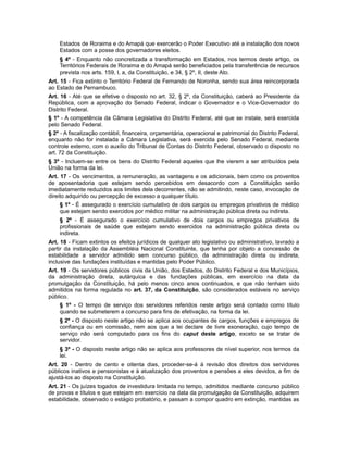 Estados de Roraima e do Amapá que exercerão o Poder Executivo até a instalação dos novos
Estados com a posse dos governadores eleitos.
§ 4º - Enquanto não concretizada a transformação em Estados, nos termos deste artigo, os
Territórios Federais de Roraima e do Amapá serão beneficiados pela transferência de recursos
prevista nos arts. 159, I, a, da Constituição, e 34, § 2º, II, deste Ato.
Art. 15 - Fica extinto o Território Federal de Fernando de Noronha, sendo sua área reincorporada
ao Estado de Pernambuco.
Art. 16 - Até que se efetive o disposto no art. 32, § 2º, da Constituição, caberá ao Presidente da
República, com a aprovação do Senado Federal, indicar o Governador e o Vice-Governador do
Distrito Federal.
§ 1º - A competência da Câmara Legislativa do Distrito Federal, até que se instale, será exercida
pelo Senado Federal.
§ 2º - A fiscalização contábil, financeira, orçamentária, operacional e patrimonial do Distrito Federal,
enquanto não for instalada a Câmara Legislativa, será exercida pelo Senado Federal, mediante
controle externo, com o auxílio do Tribunal de Contas do Distrito Federal, observado o disposto no
art. 72 da Constituição.
§ 3º - Incluem-se entre os bens do Distrito Federal aqueles que lhe vierem a ser atribuídos pela
União na forma da lei.
Art. 17 - Os vencimentos, a remuneração, as vantagens e os adicionais, bem como os proventos
de aposentadoria que estejam sendo percebidos em desacordo com a Constituição serão
imediatamente reduzidos aos limites dela decorrentes, não se admitindo, neste caso, invocação de
direito adquirido ou percepção de excesso a qualquer título.
§ 1º - É assegurado o exercício cumulativo de dois cargos ou empregos privativos de médico
que estejam sendo exercidos por médico militar na administração pública direta ou indireta.
§ 2º - É assegurado o exercício cumulativo de dois cargos ou empregos privativos de
profissionais de saúde que estejam sendo exercidos na administração pública direta ou
indireta.
Art. 18 - Ficam extintos os efeitos jurídicos de qualquer ato legislativo ou administrativo, lavrado a
partir da instalação da Assembléia Nacional Constituinte, que tenha por objeto a concessão de
estabilidade a servidor admitido sem concurso público, da administração direta ou indireta,
inclusive das fundações instituídas e mantidas pelo Poder Público.
Art. 19 - Os servidores públicos civis da União, dos Estados, do Distrito Federal e dos Municípios,
da administração direta, autárquica e das fundações públicas, em exercício na data da
promulgação da Constituição, há pelo menos cinco anos continuados, e que não tenham sido
admitidos na forma regulada no art. 37, da Constituição, são considerados estáveis no serviço
público.
§ 1º - O tempo de serviço dos servidores referidos neste artigo será contado como título
quando se submeterem a concurso para fins de efetivação, na forma da lei.
§ 2º - O disposto neste artigo não se aplica aos ocupantes de cargos, funções e empregos de
confiança ou em comissão, nem aos que a lei declare de livre exoneração, cujo tempo de
serviço não será computado para os fins do caput deste artigo, exceto se se tratar de
servidor.
§ 3º - O disposto neste artigo não se aplica aos professores de nível superior, nos termos da
lei.
Art. 20 - Dentro de cento e oitenta dias, proceder-se-á à revisão dos direitos dos servidores
públicos inativos e pensionistas e à atualização dos proventos e pensões a eles devidos, a fim de
ajustá-los ao disposto na Constituição.
Art. 21 - Os juízes togados de investidura limitada no tempo, admitidos mediante concurso público
de provas e títulos e que estejam em exercício na data da promulgação da Constituição, adquirem
estabilidade, observado o estágio probatório, e passam a compor quadro em extinção, mantidas as
 