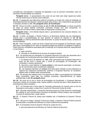 competências, prerrogativas e restrições da legislação a que se achavam submetidos, salvo as
inerentes à transitoriedade da investidura.
Parágrafo único - A aposentadoria dos juízes de que trata este artigo regular-se-á pelas
normas fixadas para os demais juízes estaduais.
Art. 22 - É assegurado aos defensores públicos investidos na função até a data de instalação da
Assembléia Nacional Constituinte o direito de opção pela carreira, com a observância das garantias
e vedações previstas no art. 134, parágrafo único, da Constituição.
Art. 23 - Até que se edite a regulamentação do art. 21, XVI, da Constituição, os atuais ocupantes
do cargo de censor federal continuarão exercendo funções com este compatíveis, no
Departamento de Polícia Federal, observadas as disposições constitucionais.
Parágrafo único - A lei referida disporá sobre o aproveitamento dos censores federais, nos
termos deste artigo.
Art. 24 - A União, os Estados, o Distrito Federal e os Municípios editarão leis que estabeleçam
critérios para a compatibilização de seus quadros de pessoal ao disposto no art. 39 da
Constituição e à reforma administrativa dela decorrente, no prazo de dezoito meses, contados da
sua promulgação.
Art. 25 - Ficam revogados, a partir de cento e oitenta dias da promulgação da Constituição, sujeito
este prazo a prorrogação por lei, todos os dispositivos legais que atribuam ou deleguem a órgão do
Poder Executivo competência assinalada pela Constituição ao Congresso Nacional, especialmente
no que tange a:
I - ação normativa;
II - alocação ou transferência de recursos de qualquer espécie.
§ 1º - Os decretos-leis em tramitação no Congresso Nacional e por este não apreciados até a
promulgação da Constituição terão seus efeitos regulados da seguinte forma:
I - se editados até 2 de setembro de 1988, serão apreciados pelo Congresso Nacional no
prazo de até cento e oitenta dias a contar da promulgação da Constituição, não
computado o recesso parlamentar;
II - decorrido o prazo definido no inciso anterior, e não havendo apreciação, os decretos-
leis ali mencionados serão considerados rejeitados;
III - nas hipóteses definidas nos incisos I e II, terão plena validade os atos praticados na
vigência dos respectivos decretos-leis, podendo o Congresso Nacional, se necessário,
legislar sobre os efeitos deles remanescentes.
§ 2º - Os decretos-leis editados entre 3 de setembro de 1988 e a promulgação da Constituição
serão convertidos, nesta data, em medidas provisórias, aplicando-se-lhes as regras
estabelecidas no art. 62, parágrafo único.
Art. 26 - No prazo de um ano a contar da promulgação da Constituição, o Congresso Nacional
promoverá, através de Comissão mista, exame analítico e pericial dos atos e fatos geradores do
endividamento externo brasileiro.
§ 1º - A Comissão terá a força legal de Comissão parlamentar de inquérito para os fins de
requisição e convocação, e atuará com o auxílio do Tribunal de Contas da União.
§ 2º - Apurada irregularidade, o Congresso Nacional proporá ao Poder Executivo a declaração
de nulidade do ato e encaminhará o processo ao Ministério Público Federal, que formalizará,
no prazo de sessenta dias, a ação cabível.
Art. 27 - O Superior Tribunal de Justiça será instalado sob a Presidência do Supremo Tribunal
Federal.
§ 1º - Até que se instale o Superior Tribunal de Justiça, o Supremo Tribunal Federal exercerá
as atribuições e competências definidas na ordem constitucional precedente.
§ 2º - A composição inicial do Superior Tribunal de Justiça far-se-á:
I - pelo aproveitamento dos Ministros do Tribunal Federal de Recursos;
 