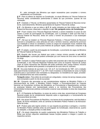 II - pela nomeação dos Ministros que sejam necessários para completar o número
estabelecido na Constituição.
§ 3º - Para os efeitos do disposto na Constituição, os atuais Ministros do Tribunal Federal de
Recursos serão considerados pertencentes à classe de que provieram, quando de sua
nomeação.
§ 4º - Instalado o Tribunal, os Ministros aposentados do Tribunal Federal de Recursos tornar-
se-ão, automaticamente, Ministros aposentados do Superior Tribunal de Justiça.
§ 5º - Os Ministros a que se refere o § 2º, II, serão indicados em lista tríplice pelo Tribunal
Federal de Recursos, observado o disposto no art. 104, parágrafo único, da Constituição.
§ 6º - Ficam criados cinco Tribunais Regionais Federais, a serem instalados no prazo de seis
meses a contar da promulgação da Constituição, com a jurisdição e sede que lhes fixar o
Tribunal Federal de Recursos, tendo em conta o número de processos e sua localização
geográfica.
§ 7º - Até que se instalem os Tribunais Regionais Federais, o Tribunal Federal de Recursos
exercerá a competência a eles atribuída em todo o território nacional, cabendo-lhe promover
sua instalação e indicar os candidatos a todos os cargos da composição inicial, mediante lista
tríplice, podendo desta constar juízes federais de qualquer região, observado o disposto no §
9º.
§ 8º - É vedado, a partir da promulgação da Constituição, o provimento de vagas de Ministros
do Tribunal Federal de Recursos.
§ 9º - Quando não houver juiz federal que conte o tempo mínimo previsto no art. 107, II,
da Constituição, a promoção poderá contemplar juiz com menos de cinco anos no exercício
do cargo.
§ 10 - Compete à Justiça Federal julgar as ações nela propostas até a data da promulgação da
Constituição, e aos Tribunais Regionais Federais bem como ao Superior Tribunal de Justiça
julgar as ações rescisórias das decisões até então proferidas pela Justiça Federal, inclusive
daquelas cuja matéria tenha passado à competência de outro ramo do Judiciário.
Art. 28 - Os juízes federais de que trata o art. 123, § 2º, da Constituição de 1967, com a redação
dada pela Emenda Constitucional nº 7, de 1977, ficam investidos na titularidade de varas na Seção
Judiciária para a qual tenham sido nomeados ou designados; na inexistência de vagas, proceder-
se-á ao desdobramento das varas existentes.
Parágrafo único - Para efeito de promoção por antiguidade, o tempo de serviço desses juízes
será computado a partir do dia de sua posse.
Art. 29 - Enquanto não aprovadas as leis complementares relativas ao Ministério Público e à
Advocacia-Geral da União, o Ministério Público Federal, a Procuradoria-Geral da Fazenda
Nacional, as Consultorias Jurídicas dos Ministérios, as Procuradorias e Departamentos Jurídicos
de autarquias federais com representação própria e os membros das Procuradorias das
Universidades fundacionais públicas continuarão a exercer suas atividades na área das respectivas
atribuições.
§ 1º - O Presidente da República, no prazo de cento e vinte dias, encaminhará ao Congresso
Nacional projeto de lei complementar dispondo sobre a organização e o funcionamento da
Advocacia-Geral da União.
§ 2º - Aos atuais Procuradores da República, nos termos da lei complementar, será facultada a
opção, de forma irretratável, entre as carreiras do Ministério Público Federal e da Advocacia-
Geral da União.
§ 3º - Poderá optar pelo regime anterior, no que respeita às garantias e vantagens, o membro
do Ministério Público admitido antes da promulgação da Constituição, observando-se, quanto
às vedações, a situação jurídica na data desta.
§ 4º - Os atuais integrantes do quadro suplementar dos Ministérios Públicos do Trabalho e
Militar que tenham adquirido estabilidade nessas funções passam a integrar o quadro da
respectiva carreira.
 