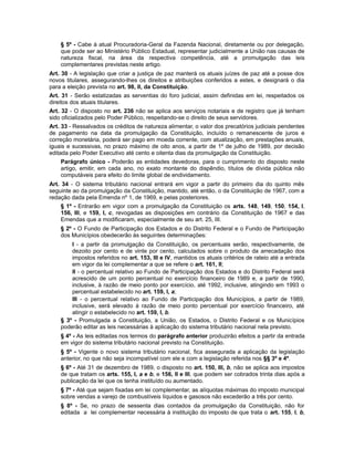 § 5º - Cabe à atual Procuradoria-Geral da Fazenda Nacional, diretamente ou por delegação,
que pode ser ao Ministério Público Estadual, representar judicialmente a União nas causas de
natureza fiscal, na área da respectiva competência, até a promulgação das leis
complementares previstas neste artigo.
Art. 30 - A legislação que criar a justiça de paz manterá os atuais juízes de paz até a posse dos
novos titulares, assegurando-lhes os direitos e atribuições conferidos a estes, e designará o dia
para a eleição prevista no art. 98, II, da Constituição.
Art. 31 - Serão estatizadas as serventias do foro judicial, assim definidas em lei, respeitados os
direitos dos atuais titulares.
Art. 32 - O disposto no art. 236 não se aplica aos serviços notariais e de registro que já tenham
sido oficializados pelo Poder Público, respeitando-se o direito de seus servidores.
Art. 33 - Ressalvados os créditos de natureza alimentar, o valor dos precatórios judiciais pendentes
de pagamento na data da promulgação da Constituição, incluído o remanescente de juros e
correção monetária, poderá ser pago em moeda corrente, com atualização, em prestações anuais,
iguais e sucessivas, no prazo máximo de oito anos, a partir de 1º de julho de 1989, por decisão
editada pelo Poder Executivo até cento e oitenta dias da promulgação da Constituição.
Parágrafo único - Poderão as entidades devedoras, para o cumprimento do disposto neste
artigo, emitir, em cada ano, no exato montante do dispêndio, títulos de dívida pública não
computáveis para efeito do limite global de endividamento.
Art. 34 - O sistema tributário nacional entrará em vigor a partir do primeiro dia do quinto mês
seguinte ao da promulgação da Constituição, mantido, até então, o da Constituição de 1967, com a
redação dada pela Emenda nº 1, de 1969, e pelas posteriores.
§ 1º - Entrarão em vigor com a promulgação da Constituição os arts. 148, 149, 150, 154, I,
156, III, e 159, I, c, revogadas as disposições em contrário da Constituição de 1967 e das
Emendas que a modificaram, especialmente de seu art. 25, III.
§ 2º - O Fundo de Participação dos Estados e do Distrito Federal e o Fundo de Participação
dos Municípios obedecerão às seguintes determinações:
I - a partir da promulgação da Constituição, os percentuais serão, respectivamente, de
dezoito por cento e de vinte por cento, calculados sobre o produto da arrecadação dos
impostos referidos no art. 153, III e IV, mantidos os atuais critérios de rateio até a entrada
em vigor da lei complementar a que se refere o art. 161, II;
II - o percentual relativo ao Fundo de Participação dos Estados e do Distrito Federal será
acrescido de um ponto percentual no exercício financeiro de 1989 e, a partir de 1990,
inclusive, à razão de meio ponto por exercício, até 1992, inclusive, atingindo em 1993 o
percentual estabelecido no art. 159, I, a;
III - o percentual relativo ao Fundo de Participação dos Municípios, a partir de 1989,
inclusive, será elevado à razão de meio ponto percentual por exercício financeiro, até
atingir o estabelecido no art. 159, I, b.
§ 3º - Promulgada a Constituição, a União, os Estados, o Distrito Federal e os Municípios
poderão editar as leis necessárias à aplicação do sistema tributário nacional nela previsto.
§ 4º - As leis editadas nos termos do parágrafo anterior produzirão efeitos a partir da entrada
em vigor do sistema tributário nacional previsto na Constituição.
§ 5º - Vigente o novo sistema tributário nacional, fica assegurada a aplicação da legislação
anterior, no que não seja incompatível com ele e com a legislação referida nos §§ 3º e 4º.
§ 6º - Até 31 de dezembro de 1989, o disposto no art. 150, III, b, não se aplica aos impostos
de que tratam os arts. 155, I, a e b, e 156, II e III, que podem ser cobrados trinta dias após a
publicação da lei que os tenha instituído ou aumentado.
§ 7º - Até que sejam fixadas em lei complementar, as alíquotas máximas do imposto municipal
sobre vendas a varejo de combustíveis líquidos e gasosos não excederão a três por cento.
§ 8º - Se, no prazo de sessenta dias contados da promulgação da Constituição, não for
editada a lei complementar necessária à instituição do imposto de que trata o art. 155, I, b,
 