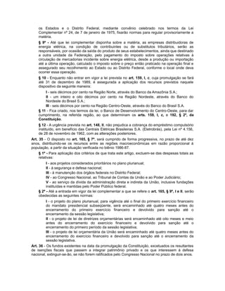 os Estados e o Distrito Federal, mediante convênio celebrado nos termos da Lei
Complementar nº 24, de 7 de janeiro de 1975, fixarão normas para regular provisoriamente a
matéria.
§ 9º - Até que lei complementar disponha sobre a matéria, as empresas distribuidoras de
energia elétrica, na condição de contribuintes ou de substitutos tributários, serão as
responsáveis, por ocasião da saída do produto de seus estabelecimentos, ainda que destinado
a outra unidade da Federação, pelo pagamento do imposto sobre operações relativas à
circulação de mercadorias incidente sobre energia elétrica, desde a produção ou importação
até a última operação, calculado o imposto sobre o preço então praticado na operação final e
assegurado seu recolhimento ao Estado ou ao Distrito Federal, conforme o local onde deva
ocorrer essa operação.
§ 10 - Enquanto não entrar em vigor a lei prevista no art. 159, I, c, cuja promulgação se fará
até 31 de dezembro de 1989, é assegurada a aplicação dos recursos previstos naquele
dispositivo da seguinte maneira:
I - seis décimos por cento na Região Norte, através do Banco da Amazônia S.A.;
II - um inteiro e oito décimos por cento na Região Nordeste, através do Banco do
Nordeste do Brasil S.A.;
III - seis décimos por cento na Região Centro-Oeste, através do Banco do Brasil S.A.
§ 11 - Fica criado, nos termos da lei, o Banco de Desenvolvimento do Centro-Oeste, para dar
cumprimento, na referida região, ao que determinam os arts. 159, I, c, e 192, § 2º, da
Constituição.
§ 12 - A urgência prevista no art. 148, II, não prejudica a cobrança do empréstimo compulsório
instituído, em benefício das Centrais Elétricas Brasileiras S.A. (Eletrobrás), pela Lei nº 4.156,
de 28 de novembro de 1962, com as alterações posteriores.
Art. 35 - O disposto no art. 165, § 7º, será cumprido de forma progressiva, no prazo de até dez
anos, distribuindo-se os recursos entre as regiões macroeconômicas em razão proporcional à
população, a partir da situação verificada no biênio 1986-87.
§ 1º - Para aplicação dos critérios de que trata este artigo, excluem-se das despesas totais as
relativas:
I - aos projetos considerados prioritários no plano plurianual;
II - à segurança e defesa nacional;
III - à manutenção dos órgãos federais no Distrito Federal;
IV - ao Congresso Nacional, ao Tribunal de Contas da União e ao Poder Judiciário;
V - ao serviço da dívida da administração direta e indireta da União, inclusive fundações
instituídas e mantidas pelo Poder Público federal.
§ 2º - Até a entrada em vigor da lei complementar a que se refere o art. 165, § 9º, I e II, serão
obedecidas as seguintes normas:
I - o projeto do plano plurianual, para vigência até o final do primeiro exercício financeiro
do mandato presidencial subseqüente, será encaminhado até quatro meses antes do
encerramento do primeiro exercício financeiro e devolvido para sanção até o
encerramento da sessão legislativa;
II - o projeto de lei de diretrizes orçamentárias será encaminhado até oito meses e meio
antes do encerramento do exercício financeiro e devolvido para sanção até o
encerramento do primeiro período da sessão legislativa;
III - o projeto de lei orçamentária da União será encaminhado até quatro meses antes do
encerramento do exercício financeiro e devolvido para sanção até o encerramento da
sessão legislativa.
Art. 36 - Os fundos existentes na data da promulgação da Constituição, excetuados os resultantes
de isenções fiscais que passem a integrar patrimônio privado e os que interessem à defesa
nacional, extinguir-se-ão, se não forem ratificados pelo Congresso Nacional no prazo de dois anos.
 