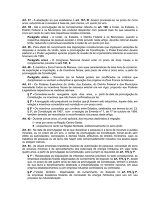 Art. 37 - A adaptação ao que estabelece o art. 167, III, deverá processar-se no prazo de cinco
anos, reduzindo-se o excesso à base de, pelo menos, um quinto por ano.
Art. 38 - Até a promulgação da lei complementar referida no art. 169, a União, os Estados, o
Distrito Federal e os Municípios não poderão despender com pessoal mais do que sessenta e
cinco por cento do valor das respectivas receitas correntes.
Parágrafo único - A União, os Estados, o Distrito Federal e os Municípios, quando a
respectiva despesa de pessoal exceder o limite previsto neste artigo, deverão retornar àquele
limite, reduzindo o percentual excedente à razão de um quinto por ano.
Art. 39 - Para efeito do cumprimento das disposições constitucionais que impliquem variações de
despesas e receitas da União, após a promulgação da Constituição, o Poder Executivo deverá
elaborar e o Poder Legislativo apreciar projeto de revisão da lei orçamentária referente ao exercício
financeiro de 1989.
Parágrafo único - O Congresso Nacional deverá votar no prazo de doze meses a lei
complementar prevista no art. 161, II.
Art. 40 - É mantida a Zona Franca de Manaus, com suas características de área livre de comércio,
de exportação e importação, e de incentivos fiscais, pelo prazo de vinte e cinco anos, a partir da
promulgação da Constituição.
Parágrafo único - Somente por lei federal podem ser modificados os critérios que
disciplinaram ou venham a disciplinar a aprovação dos projetos na Zona Franca de Manaus.
Art. 41 - Os Poderes Executivos da União, dos Estados, do Distrito Federal e dos Municípios
reavaliarão todos os incentivos fiscais de natureza setorial ora em vigor, propondo aos Poderes
Legislativos respectivos as medidas cabíveis.
§ 1º - Considerar-se-ão revogados após dois anos, a partir da data da promulgação da
Constituição, os incentivos que não forem confirmados por lei.
§ 2º - A revogação não prejudicará os direitos que já tiverem sido adquiridos, àquela data, em
relação a incentivos concedidos sob condição e com prazo certo.
§ 3º - Os incentivos concedidos por convênio entre Estados, celebrados nos termos do art. 23,
§ 6º, da Constituição de 1967, com a redação da Emenda nº 1, de 17 de outubro de 1969,
também deverão ser reavaliados e reconfirmados nos prazos deste artigo.
Art. 42 - Durante quinze anos, a União aplicará, dos recursos destinados à irrigação:
I - vinte por cento na Região Centro-Oeste;
II - cinqüenta por cento na Região Nordeste, preferencialmente no semi-árido.
Art. 43 - Na data da promulgação da lei que disciplinar a pesquisa e a lavra de recursos e jazidas
minerais, ou no prazo de um ano, a contar da promulgação da Constituição, tornar-se-ão sem
efeito as autorizações, concessões e demais títulos atributivos de direitos minerários, caso os
trabalhos de pesquisa ou de lavra não hajam sido comprovadamente iniciados nos prazos legais
ou estejam inativos.
Art. 44 - As atuais empresas brasileiras titulares de autorização de pesquisa, concessão de lavra
de recursos minerais e de aproveitamento dos potenciais de energia hidráulica em vigor terão
quatro anos, a partir da promulgação da Constituição, para cumprir os requisitos do art. 176, § 1º.
§ 1º - Ressalvadas as disposições de interesse nacional previstas no texto constitucional, as
empresas brasileiras ficarão dispensadas do cumprimento do disposto no art. 176, § 1º, desde
que, no prazo de até quatro anos da data da promulgação da Constituição, tenham o produto
de sua lavra e beneficiamento destinado a industrialização no território nacional, em seus
próprios estabelecimentos ou em empresa industrial controladora ou controlada.
§ 2º - Ficarão também dispensadas do cumprimento do disposto no art. 176, § 1º,
as empresas brasileiras titulares de concessão de energia hidráulica para uso em seu
processo de industrialização.
 