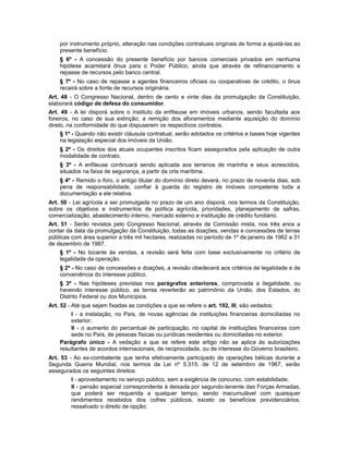 por instrumento próprio, alteração nas condições contratuais originais de forma a ajustá-las ao
presente benefício.
§ 6º - A concessão do presente benefício por bancos comerciais privados em nenhuma
hipótese acarretará ônus para o Poder Público, ainda que através de refinanciamento e
repasse de recursos pelo banco central.
§ 7º - No caso de repasse a agentes financeiros oficiais ou cooperativas de crédito, o ônus
recairá sobre a fonte de recursos originária.
Art. 48 - O Congresso Nacional, dentro de cento e vinte dias da promulgação da Constituição,
elaborará código de defesa do consumidor.
Art. 49 - A lei disporá sobre o instituto da enfiteuse em imóveis urbanos, sendo facultada aos
foreiros, no caso de sua extinção, a remição dos aforamentos mediante aquisição do domínio
direto, na conformidade do que dispuserem os respectivos contratos.
§ 1º - Quando não existir cláusula contratual, serão adotados os critérios e bases hoje vigentes
na legislação especial dos imóveis da União.
§ 2º - Os direitos dos atuais ocupantes inscritos ficam assegurados pela aplicação de outra
modalidade de contrato.
§ 3º - A enfiteuse continuará sendo aplicada aos terrenos de marinha e seus acrescidos,
situados na faixa de segurança, a partir da orla marítima.
§ 4º - Remido o foro, o antigo titular do domínio direto deverá, no prazo de noventa dias, sob
pena de responsabilidade, confiar à guarda do registro de imóveis competente toda a
documentação a ele relativa.
Art. 50 - Lei agrícola a ser promulgada no prazo de um ano disporá, nos termos da Constituição,
sobre os objetivos e instrumentos de política agrícola, prioridades, planejamento de safras,
comercialização, abastecimento interno, mercado externo e instituição de crédito fundiário.
Art. 51 - Serão revistos pelo Congresso Nacional, através de Comissão mista, nos três anos a
contar da data da promulgação da Constituição, todas as doações, vendas e concessões de terras
públicas com área superior a três mil hectares, realizadas no período de 1º de janeiro de 1962 a 31
de dezembro de 1987.
§ 1º - No tocante às vendas, a revisão será feita com base exclusivamente no critério de
legalidade da operação.
§ 2º - No caso de concessões e doações, a revisão obedecerá aos critérios de legalidade e de
conveniência do interesse público.
§ 3º - Nas hipóteses previstas nos parágrafos anteriores, comprovada a ilegalidade, ou
havendo interesse público, as terras reverterão ao patrimônio da União, dos Estados, do
Distrito Federal ou dos Municípios.
Art. 52 - Até que sejam fixadas as condições a que se refere o art. 192, III, são vedados:
I - a instalação, no País, de novas agências de instituições financeiras domiciliadas no
exterior;
II - o aumento do percentual de participação, no capital de instituições financeiras com
sede no País, de pessoas físicas ou jurídicas residentes ou domiciliadas no exterior.
Parágrafo único - A vedação a que se refere este artigo não se aplica às autorizações
resultantes de acordos internacionais, de reciprocidade, ou de interesse do Governo brasileiro.
Art. 53 - Ao ex-combatente que tenha efetivamente participado de operações bélicas durante a
Segunda Guerra Mundial, nos termos da Lei nº 5.315, de 12 de setembro de 1967, serão
assegurados os seguintes direitos:
I - aproveitamento no serviço público, sem a exigência de concurso, com estabilidade;
II - pensão especial correspondente à deixada por segundo-tenente das Forças Armadas,
que poderá ser requerida a qualquer tempo, sendo inacumulável com quaisquer
rendimentos recebidos dos cofres públicos, exceto os benefícios previdenciários,
ressalvado o direito de opção;
 