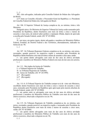 (....) 
XII - dois advogados, indicados pelo Conselho Federal da Ordem dos Advogados do Brasil; 
§ 6º Junto ao Conselho oficiarão o Procurador-Geral da República e o Presidente do Conselho Federal da Ordem dos Advogados do Brasil. 
Art. 104. O Superior Tribunal de Justiça compõe-se de, no mínimo, trinta e três Ministros. 
Parágrafo único. Os Ministros do Superior Tribunal de Justiça serão nomeados pelo Presidente da República, dentre brasileiros com mais de trinta e cinco e menos de sessenta e cinco anos, de notável saber jurídico e reputação ilibada, depois de aprovada a escolha pelo Senado Federal, sendo: (EC Nº 45/2004) 
(...) 
II - um terço, em partes iguais, dentre advogados e membros do Ministério Público Federal, Estadual, do Distrito Federal e dos Territórios, alternadamente, indicados na forma do art. 94. 
(...) 
Art. 107. Os Tribunais Regionais Federais compõem-se de, no mínimo, sete juízes, recrutados, quando possível, na respectiva região e nomeados pelo Presidente da República dentre brasileiros com mais de trinta e menos de sessenta e cinco anos, sendo: 
I - um quinto dentre advogados com mais de dez anos de efetiva atividade profissional e membros do Ministério Público Federal com mais de dez anos de carreira; 
(...) 
Art. 111. São órgãos da Justiça do Trabalho: 
I - o Tribunal Superior do Trabalho; 
II - os Tribunais Regionais do Trabalho; 
III - Juízes do Trabalho. (EC Nº 24/1999) 
§ 1º (Revogado) 
§ 2º (Revogado) 
(...) 
Art. 111-A. O Tribunal Superior do Trabalho compor-se-á de vinte sete Ministros, escolhidos dentre brasileiros com mais de trinta e cinco e menos de sessenta e cinco anos, nomeados pelo Presidente da República após aprovação pela maioria absoluta do Senado Federal, sendo: (EC Nº 45/2004) 
I - um quinto entre os advogados com mais de dez anos de efetiva atividade profissional e membros do Ministério Público do Trabalho com mais de dez anos de efetivo exercício, observado o dispositivo no art. 94; 
(....) 
Art. 115. Os Tribunais Regionais do Trabalho compõem-se de, no mínimo, sete juízes, recrutados, quando possível, na respectiva região, e nomeados pelo Presidente da República dentre brasileiros com mais de trinta e menos de sessenta e cinco anos, sendo: (EC Nº 45/2004) 
I - um quinto dentre advogados com mais de dez anos de efetiva atividade profissional e membros do Ministério Público do Trabalho com mais de dez anos de efetivo exercício, observado o disposto no art. 94; 
(...)  
