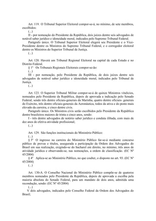 Art. 119. O Tribunal Superior Eleitoral compor-se-á, no mínimo, de sete membros, escolhidos: 
(...) 
II - por nomeação do Presidente da República, dois juízes dentre seis advogados de notável saber jurídico e idoneidade moral, indicados pelo Supremo Tribunal Federal. 
Parágrafo único. O Tribunal Superior Eleitoral elegerá seu Presidente e o Vice- Presidente dentre os Ministros do Supremo Tribunal Federal, e o corregedor eleitoral dentre os Ministros do Superior Tribunal de Justiça. 
(...) 
Art. 120. Haverá um Tribunal Regional Eleitoral na capital de cada Estado e no Distrito Federal. 
§ 1º Os Tribunais Regionais Eleitorais compor-se-ão: 
(...) 
III - por nomeação, pelo Presidente da República, de dois juízes dentre seis advogados de notável saber jurídico e idoneidade moral, indicados pelo Tribunal de Justiça. 
(...) 
Art. 123. O Superior Tribunal Militar compor-se-á de quinze Ministros vitalícios, nomeados pelo Presidente da República, depois de aprovada a indicação pelo Senado Federal, sendo três dentre oficiais-generais da Marinha, quatro dentre oficiais- generais do Exército, três dentre oficiais-generais da Aeronáutica, todos da ativa e do posto mais elevado da carreira, e cinco dentre civis. 
Parágrafo único. Os Ministros civis serão escolhidos pelo Presidente da República dentre brasileiros maiores de trinta e cinco anos, sendo: 
I - três dentre advogados de notório saber jurídico e conduta ilibada, com mais de dez anos de efetiva atividade profissional; 
(...) 
Art. 129. São funções institucionais do Ministério Público: 
(...) 
§ 3º O ingresso na carreira do Ministério Público far-se-á mediante concurso público de provas e títulos, assegurada a participação da Ordem dos Advogados do Brasil em sua realização, exigindo-se do bacharel em direito, no mínimo, três anos de atividade jurídica e observando-se, nas nomeações, a ordem de classificação. (EC Nº 45/2004) 
§ 4º Aplica-se ao Ministério Público, no que couber, o disposto no art. 93. (EC Nº 45/2004) 
(...) 
Art. 130-A. O Conselho Nacional do Ministério Público compõe-se de quatorze membros nomeados pelo Presidente da República, depois de aprovada a escolha pela maioria absoluta do Senado Federal, para um mandato de dois anos, admitida uma recondução, sendo: (EC Nº 45/2004) 
(...) 
V dois advogados, indicados pelo Conselho Federal da Ordem dos Advogados do Brasil;  