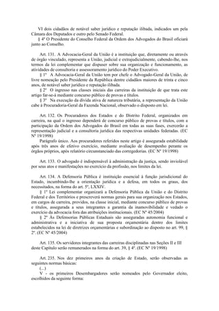 VI dois cidadãos de notável saber jurídico e reputação ilibada, indicados um pela Câmara dos Deputados e outro pelo Senado Federal. 
§ 4º O Presidente do Conselho Federal da Ordem dos Advogados do Brasil oficiará junto ao Conselho. 
Art. 131. A Advocacia-Geral da União é a instituição que, diretamente ou através de órgão vinculado, representa a União, judicial e extrajudicialmente, cabendo-lhe, nos termos da lei complementar que dispuser sobre sua organização e funcionamento, as atividades de consultoria e assessoramento jurídico do Poder Executivo. 
§ 1º A Advocacia-Geral da União tem por chefe o Advogado-Geral da União, de livre nomeação pelo Presidente da República dentre cidadãos maiores de trinta e cinco anos, de notável saber jurídico e reputação ilibada. 
§ 2º O ingresso nas classes iniciais das carreiras da instituição de que trata este artigo far-se-á mediante concurso público de provas e títulos. 
§ 3º Na execução da dívida ativa de natureza tributária, a representação da União cabe à Procuradoria-Geral da Fazenda Nacional, observado o disposto em lei. 
Art. 132. Os Procuradores dos Estados e do Distrito Federal, organizados em carreira, na qual o ingresso dependerá de concurso público de provas e títulos, com a participação da Ordem dos Advogados do Brasil em todas as suas fases, exercerão a representação judicial e a consultoria jurídica das respectivas unidades federadas. (EC Nº 19/1998) 
Parágrafo único. Aos procuradores referidos neste artigo é assegurada estabilidade após três anos de efetivo exercício, mediante avaliação de desempenho perante os órgãos próprios, após relatório circunstanciado das corregedorias. (EC Nº 19/1998) 
Art. 133. O advogado é indispensável à administração da justiça, sendo inviolável por seus atos e manifestações no exercício da profissão, nos limites da lei. 
Art. 134. A Defensoria Pública é instituição essencial à função jurisdicional do Estado, incumbindo-lhe a orientação jurídica e a defesa, em todos os graus, dos necessitados, na forma do art. 5º, LXXIV. 
§ 1º Lei complementar organizará a Defensoria Pública da União e do Distrito Federal e dos Territórios e prescreverá normas gerais para sua organização nos Estados, em cargos de carreira, providos, na classe inicial, mediante concurso público de provas e títulos, assegurada a seus integrantes a garantia da inamovibilidade e vedado o exercício da advocacia fora das atribuições institucionais. (EC Nº 45/2004) 
§ 2º Às Defensorias Públicas Estaduais são asseguradas autonomia funcional e administrativa e a iniciativa de sua proposta orçamentária dentro dos limites estabelecidos na lei de diretrizes orçamentárias e subordinação ao disposto no art. 99, § 2º. (EC Nº 45/2004) 
Art. 135. Os servidores integrantes das carreiras disciplinadas nas Seções II e III deste Capítulo serão remunerados na forma do art. 39, § 4º. (EC Nº 19/1998) 
Art. 235. Nos dez primeiros anos da criação de Estado, serão observadas as seguintes normas básicas: 
(...) 
V - os primeiros Desembargadores serão nomeados pelo Governador eleito, escolhidos da seguinte forma:  