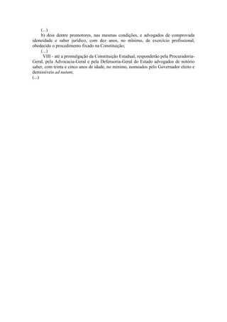 (...) 
b) dois dentre promotores, nas mesmas condições, e advogados de comprovada idoneidade e saber jurídico, com dez anos, no mínimo, de exercício profissional, obedecido o procedimento fixado na Constituição; 
(...) 
VIII - até a promulgação da Constituição Estadual, responderão pela Procuradoria- Geral, pela Advocacia-Geral e pela Defensoria-Geral do Estado advogados de notório saber, com trinta e cinco anos de idade, no mínimo, nomeados pelo Governador eleito e demissíveis ad nutum; 
(...) 
