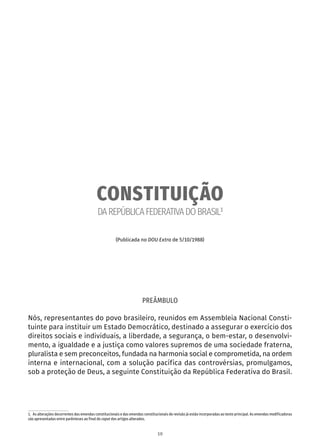 CONSTITUIÇÃO
DAREPÚBLICAFEDERATIVADOBRASIL1
(Publicada no DOU Extra de 5/10/1988)
PREÂMBULO
Nós, representantes do povo brasileiro, reunidos em Assembleia Nacional Consti-
tuinte para instituir um Estado Democrático, destinado a assegurar o exercício dos
direitos sociais e individuais, a liberdade, a segurança, o bem-estar, o desenvolvi-
mento, a igualdade e a justiça como valores supremos de uma sociedade fraterna,
pluralista e sem preconceitos, fundada na harmonia social e comprometida, na ordem
interna e internacional, com a solução pacífica das controvérsias, promulgamos,
sob a proteção de Deus, a seguinte Constituição da República Federativa do Brasil.
1.  As alterações decorrentes das emendas constitucionais e das emendas constitucionais de revisão já estão incorporadas ao texto principal. As emendas modificadoras
são apresentadas entre parênteses ao final do caput dos artigos alterados.
10
 