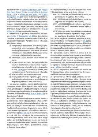 CONSTITUIÇÃO DA REPÚBLICA FEDERATIVA DO BRASIL – 51ª EDIÇÃO
a que se referem os incisos I, II e III do art. 155; o inciso
II do caput do art. 157; os incisos II, III e IV do caput
do art. 158; e as alíneas a e b do inciso I e o inciso II
do caput do art. 159, todos da Constituição Federal,
e distribuídos entre cada Estado e seus Municípios,
proporcionalmente ao número de alunos das diversas
etapas e modalidades da educação básica presencial,
matriculados nas respectivas redes, nos respectivos
âmbitos de atuação prioritária estabelecidos nos §§ 2º
e 3º do art. 211 da Constituição Federal;
III – observadas as garantias estabelecidas nos inci-
sos I, II, III e IV do caput do art. 208 da Constituição
Federal e as metas de universalização da educação
básica estabelecidas no Plano Nacional de Educação,
a lei disporá sobre:
	 a)	 a organização dos Fundos, a distribuição pro-
porcional de seus recursos, as diferenças e as
ponderações quanto ao valor anual por aluno
entre etapas e modalidades da educação básica
e tipos de estabelecimento de ensino;
	 b)	 a forma de cálculo do valor anual mínimo por
aluno;
	 c)	os percentuais máximos de apropriação dos
recursos dos Fundos pelas diversas etapas e
modalidades da educação básica, observados
os arts. 208 e 214 da Constituição Federal, bem
como as metas do Plano Nacional de Educação;
	 d)	 a fiscalização e o controle dos Fundos;
	 e)	 prazo para fixar, em lei específica, piso salarial
profissional nacional para os profissionais do
magistério público da educação básica;
IV – os recursos recebidos à conta dos Fundos insti-
tuídos nos termos do inciso I do caput deste artigo
serão aplicados pelos Estados e Municípios exclusiva-
mente nos respectivos âmbitos de atuação prioritária,
conforme estabelecido nos §§ 2º e 3º do art. 211 da
Constituição Federal;
V – a União complementará os recursos dos Fundos a
que se refere o inciso II do caput deste artigo sempre
que, no Distrito Federal e em cada Estado, o valor por
aluno não alcançar o mínimo definido nacionalmente,
fixado em observância ao disposto no inciso VII do
caput deste artigo, vedada a utilização dos recursos a
que se refere o § 5º do art. 212 da Constituição Federal;
VI – até 10% (dez por cento) da complementação
da União prevista no inciso V do caput deste artigo
poderá ser distribuída para os Fundos por meio de
programas direcionados para a melhoria da qualidade
da educação, na forma da lei a que se refere o inciso
III do caput deste artigo;
VII – a complementação da União de que trata o inciso
V do caput deste artigo será de, no mínimo:
	 a)	 R$ 2.000.000.000,00 (dois bilhões de reais), no
primeiro ano de vigência dos Fundos;
	 b)	 R$ 3.000.000.000,00 (três bilhões de reais), no
segundo ano de vigência dos Fundos;
	 c)	 R$4.500.000.000,00(quatrobilhõesequinhentos
milhões de reais), no terceiro ano de vigência
dos Fundos;
	 d)	 10% (dez por cento) do total dos recursos a que
se refere o inciso II do caput deste artigo, a partir
do quarto ano de vigência dos Fundos;
VIII – a vinculação de recursos à manutenção e de-
senvolvimento do ensino estabelecida no art. 212 da
Constituição Federal suportará, no máximo, 30% (trinta
por cento) da complementação da União, consideran-
do-se para os fins deste inciso os valores previstos no
inciso VII do caput deste artigo;
IX – os valores a que se referem as alíneas a, b, e c
do inciso VII do caput deste artigo serão atualizados,
anualmente, a partir da promulgação desta Emenda
Constitucional44
, de forma a preservar, em caráter
permanente, o valor real da complementação da União;
X – aplica-se à complementação da União o disposto
no art. 160 da Constituição Federal;
XI – o não cumprimento do disposto nos incisos V e
VII do caput deste artigo importará crime de respon-
sabilidade da autoridade competente;
XII – proporção não inferior a 60% (sessenta por cen-
to) de cada Fundo referido no inciso I do caput deste
artigo será destinada ao pagamento dos profissionais
do magistério da educação básica em efetivo exercício.
§ 1º A União, os Estados, o Distrito Federal e os Municí-
pios deverão assegurar, no financiamento da educação
básica, a melhoria da qualidade de ensino, de forma
a garantir padrão mínimo definido nacionalmente.
§ 2ºOvalorporalunodoensinofundamental,noFundo
de cada Estado e do Distrito Federal, não poderá ser
inferior ao praticado no âmbito do Fundo de Manuten-
ção e Desenvolvimento do Ensino Fundamental e de
Valorização do Magistério – FUNDEF, no ano anterior à
vigência desta Emenda Constitucional45
.
§ 3º O valor anual mínimo por aluno do ensino funda-
mental, no âmbito do Fundo de Manutenção e Desen-
volvimento da Educação Básica e de Valorização dos
Profissionais da Educação – FUNDEB, não poderá ser
44.  EC nº 53/2006.
45. Idem.
100
 