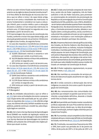 CONSTITUIÇÃO DA REPÚBLICA FEDERATIVA DO BRASIL – 51ª EDIÇÃO
inferior ao valor mínimo fixado nacionalmente no ano
anterior ao da vigência desta Emenda Constitucional46
.
§ 4º Para efeito de distribuição de recursos dos Fun-
dos a que se refere o inciso I do caput deste artigo,
levar-se-á em conta a totalidade das matrículas no
ensino fundamental e considerar-se-á para a educa-
ção infantil, para o ensino médio e para a educação
de jovens e adultos 1/3 (um terço) das matrículas no
primeiro ano, 2/3 (dois terços) no segundo ano e sua
totalidade a partir do terceiro ano.
§ 5º A porcentagem dos recursos de constituição dos
Fundos, conforme o inciso II do caput deste artigo, será
alcançada gradativamente nos primeiros 3 (três) anos
de vigência dos Fundos, da seguinte forma:
I – no caso dos impostos e transferências constantes
do inciso II do caput do art. 155; do inciso IV do caput
do art. 158; e das alíneas a e b do inciso I e do inciso II
do caput do art. 159 da Constituição Federal:
	 a)	16,66% (dezesseis inteiros e sessenta e seis
centésimos por cento), no primeiro ano;
	 b)	 18,33%(dezoitointeirosetrintaetrêscentésimos
por cento), no segundo ano;
	 c)	 20% (vinte por cento), a partir do terceiro ano;
II – no caso dos impostos e transferências constantes
dos incisos I e III do caput do art. 155; do inciso II do
caput do art. 157; e dos incisos II e III do caput do
art. 158 da Constituição Federal:
	 a)	 6,66% (seis inteiros e sessenta e seis centésimos
por cento), no primeiro ano;
	 b)	 13,33% (treze inteiros e trinta e três centésimos
por cento), no segundo ano;
	 c)	 20% (vinte por cento), a partir do terceiro ano.
§ 6º (Revogado.)
§ 7º (Revogado.)
Art. 61. As entidades educacionais a que se refere o
art. 213, bem como as fundações de ensino e pesquisa
cuja criação tenha sido autorizada por lei, que preen-
cham os requisitos dos incisos I e II do referido artigo
e que, nos últimos três anos, tenham recebido recursos
públicos, poderão continuar a recebê-los, salvo dispo-
sição legal em contrário.
Art. 62. A lei criará o Serviço Nacional de Aprendizagem
Rural (SENAR) nos moldes da legislação relativa ao
Serviço Nacional de Aprendizagem Industrial (SENAI)
e ao Serviço Nacional de Aprendizagem do Comércio
(SENAC), sem prejuízo das atribuições dos órgãos pú-
blicos que atuam na área.
46.  EC nº 53/2006.
Art.63.ÉcriadaumaComissãocompostadenovemem-
bros, sendo três do Poder Legislativo, três do Poder
Judiciário e três do Poder Executivo, para promover
as comemorações do centenário da proclamação da
República e da promulgação da primeira Constituição
republicanadoPaís,podendo,aseucritério,desdobrar-
-seemtantassubcomissõesquantasforemnecessárias.
Parágrafo único. No desenvolvimento de suas atribui-
ções, a Comissão promoverá estudos, debates e ava-
liações sobre a evolução política, social, econômica e
cultural do País, podendo articular-se com os governos
estaduais e municipais e com instituições públicas e
privadas que desejem participar dos eventos.
Art.64.AImprensaNacionaledemaisgráficasdaUnião,
dos Estados, do Distrito Federal e dos Municípios, da
administração direta ou indireta, inclusive fundações
instituídas e mantidas pelo Poder Público, promoverão
edição popular do texto integral da Constituição, que
serápostaàdisposiçãodasescolasedoscartórios,dos
sindicatos, dos quartéis, das igrejas e de outras insti-
tuiçõesrepresentativasdacomunidade,gratuitamente,
de modo que cada cidadão brasileiro possa receber do
Estado um exemplar da Constituição do Brasil.
Art. 65. O Poder Legislativo regulamentará, no prazo
de doze meses, o art. 220, § 4º.
Art. 66. São mantidas as concessões de serviços pú-
blicos de telecomunicações atualmente em vigor, nos
termos da lei.
Art. 67. A União concluirá a demarcação das terras
indígenas no prazo de cinco anos a partir da promul-
gação da Constituição.
Art. 68. Aos remanescentes das comunidades dos
quilombos que estejam ocupando suas terras é reco-
nhecida a propriedade definitiva, devendo o Estado
emitir-lhes os títulos respectivos.
Art.69.Será permitido aos Estados manter consultorias
jurídicas separadas de suas Procuradorias-Gerais ou
Advocacias-Gerais, desde que, na data da promulga-
ção da Constituição, tenham órgãos distintos para as
respectivas funções.
Art. 70. Fica mantida a atual competência dos tribunais
estaduaisatéqueamesmasejadefinidanaConstituição
do Estado, nos termos doart. 125, § 1º, da Constituição.
Art. 71. É instituído, nos exercícios financeiros de 1994
e 1995, bem assim nos períodos de 1º de janeiro de
1996 a 30 de junho de 1997 e 1º de julho de 1997 a 31
101
 