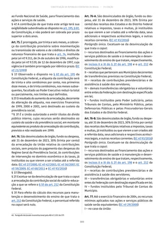 CONSTITUIÇÃO DA REPÚBLICA FEDERATIVA DO BRASIL – 51ª EDIÇÃO
ao Fundo Nacional de Saúde, para financiamento das
ações e serviços de saúde.
§ 4º A contribuição de que trata este artigo terá sua
exigibilidade subordinada ao disposto no art. 195, § 6º,
da Constituição, e não poderá ser cobrada por prazo
superior a dois anos.
Art. 75. É prorrogada, por trinta e seis meses, a cobran-
ça da contribuição provisória sobre movimentação
ou transmissão de valores e de créditos e direitos de
natureza financeira de que trata o art. 74, instituída
pela Lei nº 9.311, de 24 de outubro de 1996, modifica-
da pela Lei nº 9.539, de 12 de dezembro de 1997, cuja
vigência é também prorrogada por idêntico prazo. (EC
nº 21/1999)
§ 1º Observado o disposto no § 6º do art. 195 da
Constituição Federal, a alíquota da contribuição será
de trinta e oito centésimos por cento, nos primeiros
doze meses, e de trinta centésimos, nos meses subse-
quentes, facultado ao Poder Executivo reduzi-la total
ou parcialmente, nos limites aqui definidos.
§ 2ºOresultadodoaumentodaarrecadação,decorrente
da alteração da alíquota, nos exercícios financeiros
de 1999, 2000 e 2001, será destinado ao custeio da
previdência social.
48
§ 3º É a União autorizada a emitir títulos da dívida
pública interna, cujos recursos serão destinados ao
custeio da saúde e da previdência social, em montante
equivalenteaoprodutodaarrecadaçãodacontribuição,
prevista e não realizada em 1999.
Art.76.São desvinculados de órgão, fundo ou despesa,
até 31 de dezembro de 2023, 30% (trinta por cento)
da arrecadação da União relativa às contribuições
sociais, sem prejuízo do pagamento das despesas do
Regime Geral da Previdência Social, às contribuições
de intervenção no domínio econômico e às taxas, já
instituídas ou que vierem a ser criadas até a referida
data. (EC nº 27/2000, EC nº 42/2003, EC nº 56/2007, EC
nº 59/2009, EC nº 68/2011 e EC nº 93/2016)
§ 1º (Revogado).
§ 2º Excetua-se da desvinculação de que trata o caput
a arrecadação da contribuição social do salário-educa-
ção a que se refere o § 5º do art. 212 da Constituição
Federal.
§ 3º Para efeito do cálculo dos recursos para manu-
tenção e desenvolvimento do ensino de que trata o
art. 212 da Constituição Federal, o percentual referido
no caput será nulo.
48.  Parágrafo declarado inconstitucional pela ADI nº 2.031 do STF.
Art. 76-A. São desvinculados de órgão, fundo ou des-
pesa, até 31 de dezembro de 2023, 30% (trinta por
cento) das receitas dos Estados e do Distrito Federal
relativas a impostos, taxas e multas, já instituídos
ou que vierem a ser criados até a referida data, seus
adicionais e respectivos acréscimos legais, e outras
receitas correntes. (EC nº 93/2016)
Parágrafo único. Excetuam-se da desvinculação de
que trata o caput:
I – recursos destinados ao financiamento das ações e
serviços públicos de saúde e à manutenção e desen-
volvimento do ensino de que tratam, respectivamente,
os incisos II e III do § 2º do art. 198 e o art. 212 da
Constituição Federal;
II – receitas que pertencem aos Municípios decorrentes
de transferências previstas na Constituição Federal;
III – receitas de contribuições previdenciárias e de
assistência à saúde dos servidores;
IV – demais transferências obrigatórias e voluntárias
entre entes da Federação com destinação especificada
em lei;
V – fundos instituídos pelo Poder Judiciário, pelos
Tribunais de Contas, pelo Ministério Público, pelas
Defensorias Públicas e pelas Procuradorias-Gerais
dos Estados e do Distrito Federal.
Art.76-B.São desvinculados de órgão, fundo ou despe-
sa, até 31 de dezembro de 2023, 30% (trinta por cento)
das receitas dos Municípios relativas a impostos, taxas
e multas, já instituídos ou que vierem a ser criados até
a referida data, seus adicionais e respectivos acrésci-
mos legais, e outras receitas correntes. (EC nº 93/2016)
Parágrafo único. Excetuam-se da desvinculação de
que trata o caput:
I – recursos destinados ao financiamento das ações e
serviços públicos de saúde e à manutenção e desen-
volvimento do ensino de que tratam, respectivamente,
os incisos II e III do § 2º do art. 198 e o art. 212 da
Constituição Federal;
II – receitas de contribuições previdenciárias e de
assistência à saúde dos servidores;
III – transferências obrigatórias e voluntárias entre
entesdaFederaçãocomdestinaçãoespecificadaemlei;
IV – fundos instituídos pelo Tribunal de Contas do
Município.
Art. 77. Até o exercício financeiro de 2004, os recursos
mínimos aplicados nas ações e serviços públicos de
saúde serão equivalentes: (EC nº 29/2000)
I – no caso da União:
103
 