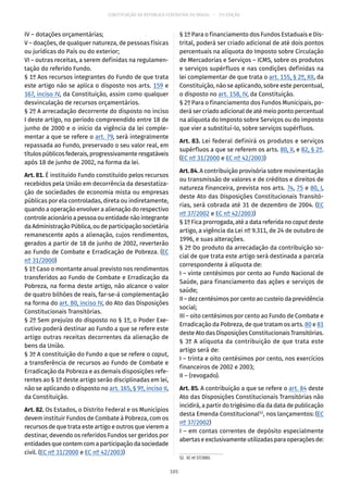 CONSTITUIÇÃO DA REPÚBLICA FEDERATIVA DO BRASIL – 51ª EDIÇÃO
IV – dotações orçamentárias;
V – doações, de qualquer natureza, de pessoas físicas
ou jurídicas do País ou do exterior;
VI – outras receitas, a serem definidas na regulamen-
tação do referido Fundo.
§ 1º Aos recursos integrantes do Fundo de que trata
este artigo não se aplica o disposto nos arts. 159 e
167, inciso IV, da Constituição, assim como qualquer
desvinculação de recursos orçamentários.
§ 2º A arrecadação decorrente do disposto no inciso
I deste artigo, no período compreendido entre 18 de
junho de 2000 e o início da vigência da lei comple-
mentar a que se refere o art. 79, será integralmente
repassada ao Fundo, preservado o seu valor real, em
títulos públicos federais, progressivamente resgatáveis
após 18 de junho de 2002, na forma da lei.
Art. 81. É instituído Fundo constituído pelos recursos
recebidos pela União em decorrência da desestatiza-
ção de sociedades de economia mista ou empresas
públicas por ela controladas, direta ou indiretamente,
quando a operação envolver a alienação do respectivo
controle acionário a pessoa ou entidade não integrante
da Administração Pública, ou de participação societária
remanescente após a alienação, cujos rendimentos,
gerados a partir de 18 de junho de 2002, reverterão
ao Fundo de Combate e Erradicação de Pobreza. (EC
nº 31/2000)
§ 1º Caso o montante anual previsto nos rendimentos
transferidos ao Fundo de Combate e Erradicação da
Pobreza, na forma deste artigo, não alcance o valor
de quatro bilhões de reais, far-se-á complementação
na forma do art. 80, inciso IV, do Ato das Disposições
Constitucionais Transitórias.
§ 2º Sem prejuízo do disposto no § 1º, o Poder Exe-
cutivo poderá destinar ao Fundo a que se refere este
artigo outras receitas decorrentes da alienação de
bens da União.
§ 3º A constituição do Fundo a que se refere o caput,
a transferência de recursos ao Fundo de Combate e
Erradicação da Pobreza e as demais disposições refe-
rentes ao § 1º deste artigo serão disciplinadas em lei,
não se aplicando o disposto no art. 165, § 9º, inciso II,
da Constituição.
Art. 82. Os Estados, o Distrito Federal e os Municípios
devem instituir Fundos de Combate à Pobreza, com os
recursos de que trata este artigo e outros que vierem a
destinar, devendo os referidos Fundos ser geridos por
entidadesquecontemcomaparticipaçãodasociedade
civil. (EC nº 31/2000 e EC nº 42/2003)
§ 1º Para o financiamento dos Fundos Estaduais e Dis-
trital, poderá ser criado adicional de até dois pontos
percentuais na alíquota do Imposto sobre Circulação
de Mercadorias e Serviços – ICMS, sobre os produtos
e serviços supérfluos e nas condições definidas na
lei complementar de que trata o art. 155, § 2º, XII, da
Constituição, não se aplicando, sobre este percentual,
o disposto no art. 158, IV, da Constituição.
§ 2º Para o financiamento dos Fundos Municipais, po-
derá ser criado adicional de até meio ponto percentual
na alíquota do Imposto sobre Serviços ou do imposto
que vier a substituí-lo, sobre serviços supérfluos.
Art. 83. Lei federal definirá os produtos e serviços
supérfluos a que se referem os arts. 80, II, e 82, § 2º.
(EC nº 31/2000 e EC nº 42/2003)
Art. 84. A contribuição provisória sobre movimentação
ou transmissão de valores e de créditos e direitos de
natureza financeira, prevista nos arts. 74, 75 e 80, I,
deste Ato das Disposições Constitucionais Transitó-
rias, será cobrada até 31 de dezembro de 2004. (EC
nº 37/2002 e EC nº 42/2003)
§ 1º Fica prorrogada, até a data referida no caput deste
artigo, a vigência da Lei nº 9.311, de 24 de outubro de
1996, e suas alterações.
§ 2º Do produto da arrecadação da contribuição so-
cial de que trata este artigo será destinada a parcela
correspondente à alíquota de:
I – vinte centésimos por cento ao Fundo Nacional de
Saúde, para financiamento das ações e serviços de
saúde;
II – dez centésimos por cento ao custeio da previdência
social;
III – oito centésimos por cento ao Fundo de Combate e
Erradicação da Pobreza, de que tratam os arts. 80 e 81
deste Ato das Disposições Constitucionais Transitórias.
§ 3º A alíquota da contribuição de que trata este
artigo será de:
I – trinta e oito centésimos por cento, nos exercícios
financeiros de 2002 e 2003;
II – (revogado).
Art. 85. A contribuição a que se refere o art. 84 deste
Ato das Disposições Constitucionais Transitórias não
incidirá, a partir do trigésimo dia da data de publicação
desta Emenda Constitucional52
, nos lançamentos: (EC
nº 37/2002)
I – em contas correntes de depósito especialmente
abertaseexclusivamenteutilizadasparaoperaçõesde:
52.  EC nº 37/2002.
105
 