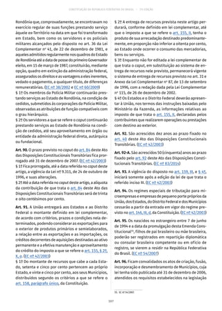 CONSTITUIÇÃO DA REPÚBLICA FEDERATIVA DO BRASIL – 51ª EDIÇÃO
Rondônia que, comprovadamente, se encontravam no
exercício regular de suas funções prestando serviço
àquele ex-Território na data em que foi transformado
em Estado, bem como os servidores e os policiais
militares alcançados pelo disposto no art. 36 da Lei
Complementar no
41, de 22 de dezembro de 1981, e
aquelesadmitidosregularmentenosquadrosdoEstado
deRondôniaatéadatadepossedoprimeiroGovernador
eleito, em 15 de março de 1987, constituirão, mediante
opção, quadro em extinção da administração federal,
asseguradososdireitoseasvantagensaelesinerentes,
vedado o pagamento, a qualquer título, de diferenças
remuneratórias. (EC nº 38/2002 e EC nº 60/2009)
§ 1º Os membros da Polícia Militar continuarão pres-
tando serviços ao Estado de Rondônia, na condição de
cedidos, submetidos às corporações da Polícia Militar,
observadas as atribuições de função compatíveis com
o grau hierárquico.
§ 2º Os servidores a que se refere o caput continuarão
prestando serviços ao Estado de Rondônia na condi-
ção de cedidos, até seu aproveitamento em órgão ou
entidade da administração federal direta, autárquica
ou fundacional.
Art. 90. O prazo previsto no caput do art. 84 deste Ato
das Disposições Constitucionais Transitórias fica pror-
rogado até 31 de dezembro de 2007. (EC nº 42/2003)
§ 1º Fica prorrogada, até a data referida no caput deste
artigo, a vigência da Lei nº 9.311, de 24 de outubro de
1996, e suas alterações.
§ 2ºAtéadatareferidano caput desteartigo,aalíquota
da contribuição de que trata o art. 84 deste Ato das
Disposições Constitucionais Transitórias será de trinta
e oito centésimos por cento.
Art. 91. A União entregará aos Estados e ao Distrito
Federal o montante definido em lei complementar,
de acordo com critérios, prazos e condições nela de-
terminados, podendo considerar as exportações para
o exterior de produtos primários e semielaborados,
a relação entre as exportações e as importações, os
créditos decorrentes de aquisições destinadas ao ativo
permanente e a efetiva manutenção e aproveitamento
do crédito do imposto a que se refere o art. 155, § 2º,
X, a. (EC nº 42/2003)
§ 1º Do montante de recursos que cabe a cada Esta-
do, setenta e cinco por cento pertencem ao próprio
Estado, e vinte e cinco por cento, aos seus Municípios,
distribuídos segundo os critérios a que se refere o
art. 158, parágrafo único, da Constituição.
§ 2º A entrega de recursos prevista neste artigo per-
durará, conforme definido em lei complementar, até
que o imposto a que se refere o art. 155, II, tenha o
produto de sua arrecadação destinado predominante-
mente, em proporção não inferior a oitenta por cento,
ao Estado onde ocorrer o consumo das mercadorias,
bens ou serviços.
§ 3º Enquanto não for editada a lei complementar de
que trata o caput, em substituição ao sistema de en-
trega de recursos nele previsto, permanecerá vigente
o sistema de entrega de recursos previsto no art. 31 e
Anexo da Lei Complementar no
87, de 13 de setembro
de 1996, com a redação dada pela Lei Complementar
no
115, de 26 de dezembro de 2002.
§ 4º Os Estados e o Distrito Federal deverão apresen-
tar à União, nos termos das instruções baixadas pelo
Ministério da Fazenda, as informações relativas ao
imposto de que trata o art. 155, II, declaradas pelos
contribuintes que realizarem operações ou prestações
com destino ao exterior.
Art. 92. São acrescidos dez anos ao prazo fixado no
art. 40 deste Ato das Disposições Constitucionais
Transitórias. (EC nº 42/2003)
Art. 92-A. São acrescidos 50 (cinquenta) anos ao prazo
fixado pelo art. 92 deste Ato das Disposições Consti-
tucionais Transitórias. (EC nº 83/2014)
Art. 93. A vigência do disposto no art. 159, III, e § 4º,
iniciará somente após a edição da lei de que trata o
referido inciso III. (EC nº 42/2003)
Art. 94. Os regimes especiais de tributação para mi-
croempresaseempresasdepequenoporteprópriosda
União,dosEstados,doDistritoFederaledosMunicípios
cessarão a partir da entrada em vigor do regime pre-
visto no art. 146, III, d, da Constituição. (EC nº 42/2003)
Art. 95. Os nascidos no estrangeiro entre 7 de junho
de 1994 e a data da promulgação desta Emenda Cons-
titucional55
, filhos de pai brasileiro ou mãe brasileira,
poderão ser registrados em repartição diplomática
ou consular brasileira competente ou em ofício de
registro, se vierem a residir na República Federativa
do Brasil. (EC nº 54/2007)
Art. 96. Ficam convalidados os atos de criação, fusão,
incorporação e desmembramento de Municípios, cuja
lei tenha sido publicada até 31 de dezembro de 2006,
atendidos os requisitos estabelecidos na legislação
55.  EC nº 54/2007.
107
 