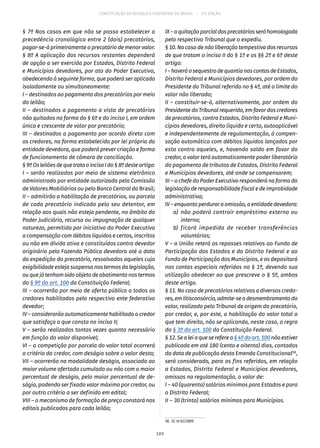 CONSTITUIÇÃO DA REPÚBLICA FEDERATIVA DO BRASIL – 51ª EDIÇÃO
§ 7º Nos casos em que não se possa estabelecer a
precedência cronológica entre 2 (dois) precatórios,
pagar-se-á primeiramente o precatório de menor valor.
§ 8º A aplicação dos recursos restantes dependerá
de opção a ser exercida por Estados, Distrito Federal
e Municípios devedores, por ato do Poder Executivo,
obedecendo à seguinte forma, que poderá ser aplicada
isoladamente ou simultaneamente:
I – destinados ao pagamento dos precatórios por meio
do leilão;
II – destinados a pagamento a vista de precatórios
não quitados na forma do § 6º e do inciso I, em ordem
única e crescente de valor por precatório;
III – destinados a pagamento por acordo direto com
os credores, na forma estabelecida por lei própria da
entidade devedora, que poderá prever criação e forma
de funcionamento de câmara de conciliação.
§ 9ºOsleilõesdequetrataoincisoIdo§ 8ºdesteartigo:
I – serão realizados por meio de sistema eletrônico
administrado por entidade autorizada pela Comissão
de Valores Mobiliários ou pelo Banco Central do Brasil;
II – admitirão a habilitação de precatórios, ou parcela
de cada precatório indicada pelo seu detentor, em
relação aos quais não esteja pendente, no âmbito do
Poder Judiciário, recurso ou impugnação de qualquer
natureza, permitida por iniciativa do Poder Executivo
a compensação com débitos líquidos e certos, inscritos
ou não em dívida ativa e constituídos contra devedor
originário pela Fazenda Pública devedora até a data
da expedição do precatório, ressalvados aqueles cuja
exigibilidade esteja suspensa nos termos da legislação,
ou que já tenham sido objeto de abatimento nos termos
do § 9º do art. 100 da Constituição Federal;
III – ocorrerão por meio de oferta pública a todos os
credores habilitados pelo respectivo ente federativo
devedor;
IV – considerarão automaticamente habilitado o credor
que satisfaça o que consta no inciso II;
V – serão realizados tantas vezes quanto necessário
em função do valor disponível;
VI – a competição por parcela do valor total ocorrerá
a critério do credor, com deságio sobre o valor desta;
VII – ocorrerão na modalidade deságio, associado ao
maior volume ofertado cumulado ou não com o maior
percentual de deságio, pelo maior percentual de de-
ságio, podendo ser fixado valor máximo por credor, ou
por outro critério a ser definido em edital;
VIII – o mecanismo de formação de preço constará nos
editais publicados para cada leilão;
IX–aquitaçãoparcialdosprecatóriosseráhomologada
pelo respectivo Tribunal que o expediu.
§ 10. No caso de não liberação tempestiva dos recursos
de que tratam o inciso II do § 1º e os §§ 2º e 6º deste
artigo:
I–haveráosequestrodequantianascontasdeEstados,
Distrito Federal e Municípios devedores, por ordem do
Presidente do Tribunal referido no § 4º, até o limite do
valor não liberado;
II – constituir-se-á, alternativamente, por ordem do
Presidente do Tribunal requerido, em favor dos credores
de precatórios, contra Estados, Distrito Federal e Muni-
cípios devedores, direito líquido e certo, autoaplicável
e independentemente de regulamentação, à compen-
sação automática com débitos líquidos lançados por
esta contra aqueles, e, havendo saldo em favor do
credor, o valor terá automaticamente poder liberatório
do pagamento de tributos de Estados, Distrito Federal
e Municípios devedores, até onde se compensarem;
III – o chefe do Poder Executivo responderá na forma da
legislação de responsabilidade fiscal e de improbidade
administrativa;
IV – enquanto perdurar a omissão, a entidade devedora:
	 a)	 não poderá contrair empréstimo externo ou
interno;
	 b)	ficará impedida de receber transferências
voluntárias;
V – a União reterá os repasses relativos ao Fundo de
Participação dos Estados e do Distrito Federal e ao
Fundo de Participação dos Municípios, e os depositará
nas contas especiais referidas no § 1º, devendo sua
utilização obedecer ao que prescreve o § 5º, ambos
deste artigo.
§ 11. No caso de precatórios relativos a diversos credo-
res,emlitisconsórcio,admite-seodesmembramentodo
valor, realizado pelo Tribunal de origem do precatório,
por credor, e, por este, a habilitação do valor total a
que tem direito, não se aplicando, neste caso, a regra
do § 3º do art. 100 da Constituição Federal.
§ 12. Se a lei a que se refere o§ 4º do art. 100não estiver
publicada em até 180 (cento e oitenta) dias, contados
da data de publicação desta Emenda Constitucional58
,
será considerado, para os fins referidos, em relação
a Estados, Distrito Federal e Municípios devedores,
omissos na regulamentação, o valor de:
I – 40 (quarenta) salários mínimos para Estados e para
o Distrito Federal;
II – 30 (trinta) salários mínimos para Municípios.
58.  EC nº 62/2009.
109
 