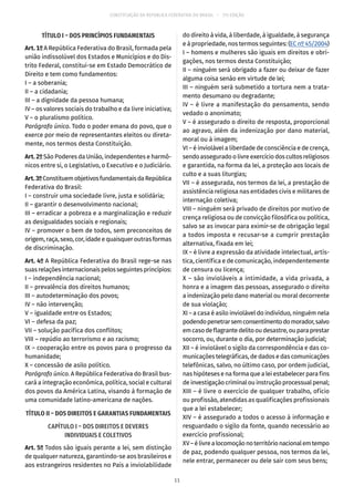 CONSTITUIÇÃO DA REPÚBLICA FEDERATIVA DO BRASIL – 51ª EDIÇÃO
TÍTULO I – DOS PRINCÍPIOS FUNDAMENTAIS
Art. 1º A República Federativa do Brasil, formada pela
união indissolúvel dos Estados e Municípios e do Dis-
trito Federal, constitui-se em Estado Democrático de
Direito e tem como fundamentos:
I – a soberania;
II – a cidadania;
III – a dignidade da pessoa humana;
IV – os valores sociais do trabalho e da livre iniciativa;
V – o pluralismo político.
Parágrafo único. Todo o poder emana do povo, que o
exerce por meio de representantes eleitos ou direta-
mente, nos termos desta Constituição.
Art. 2º São Poderes da União, independentes e harmô-
nicos entre si, o Legislativo, o Executivo e o Judiciário.
Art.3ºConstituemobjetivosfundamentaisdaRepública
Federativa do Brasil:
I – construir uma sociedade livre, justa e solidária;
II – garantir o desenvolvimento nacional;
III – erradicar a pobreza e a marginalização e reduzir
as desigualdades sociais e regionais;
IV – promover o bem de todos, sem preconceitos de
origem, raça, sexo, cor, idade e quaisquer outras formas
de discriminação.
Art. 4º A República Federativa do Brasil rege-se nas
suasrelaçõesinternacionais pelos seguintes princípios:
I – independência nacional;
II – prevalência dos direitos humanos;
III – autodeterminação dos povos;
IV – não intervenção;
V – igualdade entre os Estados;
VI – defesa da paz;
VII – solução pacífica dos conflitos;
VIII – repúdio ao terrorismo e ao racismo;
IX – cooperação entre os povos para o progresso da
humanidade;
X – concessão de asilo político.
Parágrafo único. A República Federativa do Brasil bus-
cará a integração econômica, política, social e cultural
dos povos da América Latina, visando à formação de
uma comunidade latino-americana de nações.
TÍTULO II – DOS DIREITOS E GARANTIAS FUNDAMENTAIS
CAPÍTULO I – DOS DIREITOS E DEVERES
INDIVIDUAIS E COLETIVOS
Art. 5º Todos são iguais perante a lei, sem distinção
de qualquer natureza, garantindo-se aos brasileiros e
aos estrangeiros residentes no País a inviolabilidade
do direito à vida, à liberdade, à igualdade, à segurança
e à propriedade, nos termos seguintes: (EC nº 45/2004)
I – homens e mulheres são iguais em direitos e obri-
gações, nos termos desta Constituição;
II – ninguém será obrigado a fazer ou deixar de fazer
alguma coisa senão em virtude de lei;
III – ninguém será submetido a tortura nem a trata-
mento desumano ou degradante;
IV – é livre a manifestação do pensamento, sendo
vedado o anonimato;
V – é assegurado o direito de resposta, proporcional
ao agravo, além da indenização por dano material,
moral ou à imagem;
VI – é inviolável a liberdade de consciência e de crença,
sendo assegurado o livre exercício dos cultos religiosos
e garantida, na forma da lei, a proteção aos locais de
culto e a suas liturgias;
VII – é assegurada, nos termos da lei, a prestação de
assistência religiosa nas entidades civis e militares de
internação coletiva;
VIII – ninguém será privado de direitos por motivo de
crença religiosa ou de convicção filosófica ou política,
salvo se as invocar para eximir-se de obrigação legal
a todos imposta e recusar-se a cumprir prestação
alternativa, fixada em lei;
IX – é livre a expressão da atividade intelectual, artís-
tica, científica e de comunicação, independentemente
de censura ou licença;
X – são invioláveis a intimidade, a vida privada, a
honra e a imagem das pessoas, assegurado o direito
a indenização pelo dano material ou moral decorrente
de sua violação;
XI – a casa é asilo inviolável do indivíduo, ninguém nela
podendopenetrarsemconsentimentodomorador,salvo
emcasodeflagrantedelitooudesastre,ouparaprestar
socorro, ou, durante o dia, por determinação judicial;
XII – é inviolável o sigilo da correspondência e das co-
municações telegráficas, de dados e das comunicações
telefônicas, salvo, no último caso, por ordem judicial,
nas hipóteses e na forma que a lei estabelecer para fins
de investigação criminal ou instrução processual penal;
XIII – é livre o exercício de qualquer trabalho, ofício
ou profissão, atendidas as qualificações profissionais
que a lei estabelecer;
XIV – é assegurado a todos o acesso à informação e
resguardado o sigilo da fonte, quando necessário ao
exercício profissional;
XV–élivrealocomoçãonoterritórionacionalemtempo
de paz, podendo qualquer pessoa, nos termos da lei,
nele entrar, permanecer ou dele sair com seus bens;
11
 