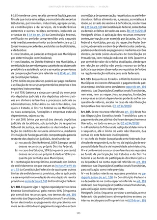 CONSTITUIÇÃO DA REPÚBLICA FEDERATIVA DO BRASIL – 51ª EDIÇÃO
§ 1º Entende-se como receita corrente líquida, para os
fins de que trata este artigo, o somatório das receitas
tributárias, patrimoniais, industriais, agropecuárias,
de contribuições e de serviços, de transferências
correntes e outras receitas correntes, incluindo as
oriundas do § 1º do art. 20 da Constituição Federal,
verificado no período compreendido pelo segundo
mês imediatamente anterior ao de referência e os 11
(onze) meses precedentes, excluídas as duplicidades,
e deduzidas:
I – nos Estados, as parcelas entregues aos Municípios
por determinação constitucional;
II – nos Estados, no Distrito Federal e nos Municípios, a
contribuiçãodosservidoresparacusteiodeseusistemade
previdênciaeassistênciasocialeasreceitasprovenientes
da compensação financeira referida no § 9º do art. 201
da Constituição Federal.
§ 2º O débito de precatórios poderá ser pago mediante
a utilização de recursos orçamentários próprios e dos
seguintes instrumentos:
I – até 75% (setenta e cinco por cento) do montante
dos depósitos judiciais e dos depósitos administrati-
vos em dinheiro referentes a processos judiciais ou
administrativos, tributários ou não tributários, nos
quais o Estado, o Distrito Federal ou os Municípios,
ou suas autarquias, fundações e empresas estatais
dependentes, sejam parte;
II – até 20% (vinte por cento) dos demais depósitos
judiciais da localidade, sob jurisdição do respectivo
Tribunal de Justiça, excetuados os destinados à qui-
tação de créditos de natureza alimentícia, mediante
instituição de fundo garantidor composto pela parcela
restante dos depósitos judiciais, destinando-se:
	 a)	 nocasodoDistritoFederal,100%(cemporcento)
desses recursos ao próprio Distrito Federal;
	 b)	 no caso dos Estados, 50% (cinquenta por cento)
desses recursos ao próprio Estado e 50% (cin-
quenta por cento) a seus Municípios;
III – contratação de empréstimo, excetuado dos limites
de endividamento de que tratam os incisos VI e VII do
art. 52 da Constituição Federal e de quaisquer outros
limites de endividamento previstos, não se aplicando
a esse empréstimo a vedação de vinculação de receita
previstanoincisoIVdoart. 167daConstituiçãoFederal.
Art.102.Enquantovigeroregimeespecialprevistonesta
Emenda Constitucional, pelo menos 50% (cinquenta
por cento) dos recursos que, nos termos do art. 101
deste Ato das Disposições Constitucionais Transitórias,
forem destinados ao pagamento dos precatórios em
mora serão utilizados no pagamento segundo a ordem
cronológica de apresentação, respeitadas as preferên-
cias dos créditos alimentares, e, nessas, as relativas à
idade, ao estado de saúde e à deficiência, nos termos
do § 2º do art. 100 da Constituição Federal, sobre todos
os demais créditos de todos os anos. (EC nº 94/2016)
Parágrafo único. A aplicação dos recursos remanes-
centes, por opção a ser exercida por Estados, Distrito
Federal e Municípios, por ato do respectivo Poder Exe-
cutivo,observadaaordemdepreferênciadoscredores,
poderá ser destinada ao pagamento mediante acordos
diretos, perante Juízos Auxiliares de Conciliação de
Precatórios, com redução máxima de 40% (quarenta
por cento) do valor do crédito atualizado, desde que
em relação ao crédito não penda recurso ou defesa
judicial e que sejam observados os requisitos definidos
na regulamentação editada pelo ente federado.
Art. 103. Enquanto os Estados, o Distrito Federal e os
Municípios estiverem efetuando o pagamento da par-
cela mensal devida como previsto no caput do art. 101
deste Ato das Disposições Constitucionais Transitórias,
nem eles, nem as respectivas autarquias, fundações
e empresas estatais dependentes poderão sofrer se-
questro de valores, exceto no caso de não liberação
tempestiva dos recursos. (EC nº 94/2016)
Art. 104. Se os recursos referidos no art. 101 deste Ato
das Disposições Constitucionais Transitórias para o
pagamentodeprecatóriosnãoforemtempestivamente
liberados, no todo ou em parte: (EC nº 94/2016)
I – o Presidente do Tribunal de Justiça local determinará
o sequestro, até o limite do valor não liberado, das
contas do ente federado inadimplente;
II – o chefe do Poder Executivo do ente federado ina-
dimplente responderá, na forma da legislação de res-
ponsabilidade fiscal e de improbidade administrativa;
III – a União reterá os recursos referentes aos repasses
ao fundo de participação dos Estados e do Distrito
Federal e ao fundo de participação dos Municípios e
os depositará na conta especial referida no art. 101
deste Ato das Disposições Constitucionais Transitórias,
para utilização como nele previsto;
IV – os Estados reterão os repasses previstos no pa-
rágrafo único do art. 158 da Constituição Federal e
os depositarão na conta especial referida no art. 101
deste Ato das Disposições Constitucionais Transitórias,
para utilização como nele previsto.
Parágrafo único. Enquanto perdurar a omissão, o ente
federado não poderá contrair empréstimo externo ou
interno, exceto para os fins previstos no § 2º do art. 101
111
 