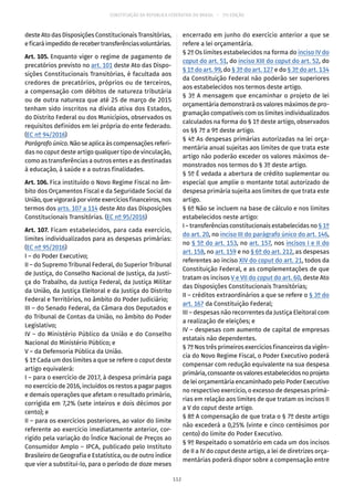 CONSTITUIÇÃO DA REPÚBLICA FEDERATIVA DO BRASIL – 51ª EDIÇÃO
deste Ato das Disposições Constitucionais Transitórias,
eficaráimpedidoderecebertransferênciasvoluntárias.
Art. 105. Enquanto viger o regime de pagamento de
precatórios previsto no art. 101 deste Ato das Dispo-
sições Constitucionais Transitórias, é facultada aos
credores de precatórios, próprios ou de terceiros,
a compensação com débitos de natureza tributária
ou de outra natureza que até 25 de março de 2015
tenham sido inscritos na dívida ativa dos Estados,
do Distrito Federal ou dos Municípios, observados os
requisitos definidos em lei própria do ente federado.
(EC nº 94/2016)
Parágrafo único. Não se aplica às compensações referi-
das no caput deste artigo qualquer tipo de vinculação,
como as transferências a outros entes e as destinadas
à educação, à saúde e a outras finalidades.
Art. 106. Fica instituído o Novo Regime Fiscal no âm-
bito dos Orçamentos Fiscal e da Seguridade Social da
União, que vigorará por vinte exercícios financeiros, nos
termos dos arts. 107 a 114 deste Ato das Disposições
Constitucionais Transitórias. (EC nº 95/2016)
Art. 107. Ficam estabelecidos, para cada exercício,
limites individualizados para as despesas primárias:
(EC nº 95/2016)
I – do Poder Executivo;
II – do Supremo Tribunal Federal, do Superior Tribunal
de Justiça, do Conselho Nacional de Justiça, da Justi-
ça do Trabalho, da Justiça Federal, da Justiça Militar
da União, da Justiça Eleitoral e da Justiça do Distrito
Federal e Territórios, no âmbito do Poder Judiciário;
III – do Senado Federal, da Câmara dos Deputados e
do Tribunal de Contas da União, no âmbito do Poder
Legislativo;
IV – do Ministério Público da União e do Conselho
Nacional do Ministério Público; e
V – da Defensoria Pública da União.
§ 1º Cada um dos limites a que se refere o caput deste
artigo equivalerá:
I – para o exercício de 2017, à despesa primária paga
no exercício de 2016, incluídos os restos a pagar pagos
e demais operações que afetam o resultado primário,
corrigida em 7,2% (sete inteiros e dois décimos por
cento); e
II – para os exercícios posteriores, ao valor do limite
referente ao exercício imediatamente anterior, cor-
rigido pela variação do Índice Nacional de Preços ao
Consumidor Amplo – IPCA, publicado pelo Instituto
Brasileiro de Geografia e Estatística, ou de outro índice
que vier a substituí-lo, para o período de doze meses
encerrado em junho do exercício anterior a que se
refere a lei orçamentária.
§ 2º Os limites estabelecidos na forma do inciso IV do
caput do art. 51, do inciso XIII do caput do art. 52, do
§ 1º do art. 99, do § 3º do art. 127 e do § 3º do art. 134
da Constituição Federal não poderão ser superiores
aos estabelecidos nos termos deste artigo.
§ 3º A mensagem que encaminhar o projeto de lei
orçamentária demonstrará os valores máximos de pro-
gramação compatíveis com os limites individualizados
calculados na forma do § 1º deste artigo, observados
os §§ 7º a 9º deste artigo.
§ 4º As despesas primárias autorizadas na lei orça-
mentária anual sujeitas aos limites de que trata este
artigo não poderão exceder os valores máximos de-
monstrados nos termos do § 3º deste artigo.
§ 5º É vedada a abertura de crédito suplementar ou
especial que amplie o montante total autorizado de
despesa primária sujeita aos limites de que trata este
artigo.
§ 6º Não se incluem na base de cálculo e nos limites
estabelecidos neste artigo:
I – transferências constitucionais estabelecidas no § 1º
do art. 20, no inciso III do parágrafo único do art. 146,
no § 5º do art. 153, no art. 157, nos incisos I e II do
art. 158, no art. 159 e no § 6º do art. 212, as despesas
referentes ao inciso XIV do caput do art. 21, todos da
Constituição Federal, e as complementações de que
tratam os incisos V e VII do caput do art. 60, deste Ato
das Disposições Constitucionais Transitórias;
II – créditos extraordinários a que se refere o § 3º do
art. 167 da Constituição Federal;
III – despesas não recorrentes da Justiça Eleitoral com
a realização de eleições; e
IV – despesas com aumento de capital de empresas
estatais não dependentes.
§ 7º Nos três primeiros exercícios financeiros da vigên-
cia do Novo Regime Fiscal, o Poder Executivo poderá
compensar com redução equivalente na sua despesa
primária,consoanteosvaloresestabelecidosnoprojeto
de lei orçamentária encaminhado pelo Poder Executivo
no respectivo exercício, o excesso de despesas primá-
rias em relação aos limites de que tratam os incisos II
a V do caput deste artigo.
§ 8º A compensação de que trata o § 7º deste artigo
não excederá a 0,25% (vinte e cinco centésimos por
cento) do limite do Poder Executivo.
§ 9º Respeitado o somatório em cada um dos incisos
de II a IV do caput deste artigo, a lei de diretrizes orça-
mentárias poderá dispor sobre a compensação entre
112
 