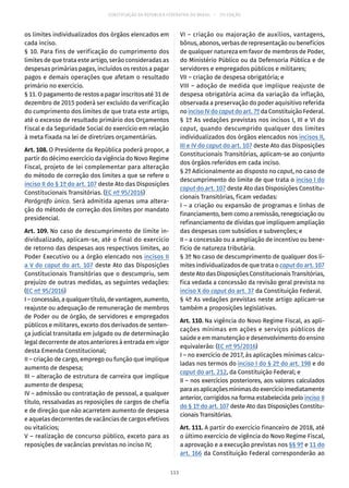 CONSTITUIÇÃO DA REPÚBLICA FEDERATIVA DO BRASIL – 51ª EDIÇÃO
os limites individualizados dos órgãos elencados em
cada inciso.
§ 10. Para fins de verificação do cumprimento dos
limites de que trata este artigo, serão consideradas as
despesas primárias pagas, incluídos os restos a pagar
pagos e demais operações que afetam o resultado
primário no exercício.
§ 11. O pagamento de restos a pagar inscritos até 31 de
dezembro de 2015 poderá ser excluído da verificação
do cumprimento dos limites de que trata este artigo,
até o excesso de resultado primário dos Orçamentos
Fiscal e da Seguridade Social do exercício em relação
à meta fixada na lei de diretrizes orçamentárias.
Art. 108. O Presidente da República poderá propor, a
partir do décimo exercício da vigência do Novo Regime
Fiscal, projeto de lei complementar para alteração
do método de correção dos limites a que se refere o
inciso II do § 1º do art. 107 deste Ato das Disposições
Constitucionais Transitórias. (EC nº 95/2016)
Parágrafo único. Será admitida apenas uma altera-
ção do método de correção dos limites por mandato
presidencial.
Art. 109. No caso de descumprimento de limite in-
dividualizado, aplicam-se, até o final do exercício
de retorno das despesas aos respectivos limites, ao
Poder Executivo ou a órgão elencado nos incisos II
a V do caput do art. 107 deste Ato das Disposições
Constitucionais Transitórias que o descumpriu, sem
prejuízo de outras medidas, as seguintes vedações:
(EC nº 95/2016)
I – concessão, a qualquer título, de vantagem, aumento,
reajuste ou adequação de remuneração de membros
de Poder ou de órgão, de servidores e empregados
públicos e militares, exceto dos derivados de senten-
ça judicial transitada em julgado ou de determinação
legal decorrente de atos anteriores à entrada em vigor
desta Emenda Constitucional;
II – criação de cargo, emprego ou função que implique
aumento de despesa;
III – alteração de estrutura de carreira que implique
aumento de despesa;
IV – admissão ou contratação de pessoal, a qualquer
título, ressalvadas as reposições de cargos de chefia
e de direção que não acarretem aumento de despesa
e aquelas decorrentes de vacâncias de cargos efetivos
ou vitalícios;
V – realização de concurso público, exceto para as
reposições de vacâncias previstas no inciso IV;
VI – criação ou majoração de auxílios, vantagens,
bônus, abonos, verbas de representação ou benefícios
de qualquer natureza em favor de membros de Poder,
do Ministério Público ou da Defensoria Pública e de
servidores e empregados públicos e militares;
VII – criação de despesa obrigatória; e
VIII – adoção de medida que implique reajuste de
despesa obrigatória acima da variação da inflação,
observada a preservação do poder aquisitivo referida
no inciso IV do caput do art. 7º da Constituição Federal.
§ 1º As vedações previstas nos incisos I, III e VI do
caput, quando descumprido qualquer dos limites
individualizados dos órgãos elencados nos incisos II,
III e IV do caput do art. 107 deste Ato das Disposições
Constitucionais Transitórias, aplicam-se ao conjunto
dos órgãos referidos em cada inciso.
§ 2º Adicionalmente ao disposto no caput, no caso de
descumprimento do limite de que trata o inciso I do
caput do art. 107 deste Ato das Disposições Constitu-
cionais Transitórias, ficam vedadas:
I – a criação ou expansão de programas e linhas de
financiamento, bem como a remissão, renegociação ou
refinanciamento de dívidas que impliquem ampliação
das despesas com subsídios e subvenções; e
II – a concessão ou a ampliação de incentivo ou bene-
fício de natureza tributária.
§ 3º No caso de descumprimento de qualquer dos li-
mites individualizados de que trata o caput do art. 107
deste Ato das Disposições Constitucionais Transitórias,
fica vedada a concessão da revisão geral prevista no
inciso X do caput do art. 37 da Constituição Federal.
§ 4º As vedações previstas neste artigo aplicam-se
também a proposições legislativas.
Art. 110. Na vigência do Novo Regime Fiscal, as apli-
cações mínimas em ações e serviços públicos de
saúde e em manutenção e desenvolvimento do ensino
equivalerão: (EC nº 95/2016)
I – no exercício de 2017, às aplicações mínimas calcu-
ladas nos termos do inciso I do § 2º do art. 198 e do
caput do art. 212, da Constituição Federal; e
II – nos exercícios posteriores, aos valores calculados
paraasaplicaçõesmínimasdoexercícioimediatamente
anterior, corrigidos na forma estabelecida pelo inciso II
do § 1º do art. 107 deste Ato das Disposições Constitu-
cionais Transitórias.
Art. 111. A partir do exercício financeiro de 2018, até
o último exercício de vigência do Novo Regime Fiscal,
a aprovação e a execução previstas nos §§ 9º e 11 do
art. 166 da Constituição Federal corresponderão ao
113
 
