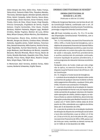 CONSTITUIÇÃO DA REPÚBLICA FEDERATIVA DO BRASIL – 51ª EDIÇÃO
Sólon Borges dos Reis, Stélio Dias, Tadeu França,
Telmo Kirst, Teotonio Vilela Filho, Theodoro Mendes,
Tito Costa, Ubiratan Aguiar, Ubiratan Spinelli, Uldurico
Pinto, Valmir Campelo, Valter Pereira, Vasco Alves,
Vicente Bogo, Victor Faccioni, Victor Fontana, Victor
Trovão, Vieira da Silva, Vilson Souza, Vingt Rosado,
Vinicius Cansanção, Virgildásio de Senna, Virgílio
Galassi, Virgílio Guimarães, Vitor Buaiz, Vivaldo
Barbosa, Vladimir Palmeira, Wagner Lago, Waldeck
Ornélas, Waldyr Pugliesi, Walmor de Luca, Wilma
Maia, Wilson Campos, Wilson Martins, Ziza Valadares.
Participantes: Álvaro Dias, Antônio Britto, Bete
Mendes, Borges da Silveira, Cardoso Alves, Edivaldo
Holanda, Expedito Júnior, Fadah Gattass, Francisco
Dias, Geovah Amarante, Hélio Gueiros, Horácio Ferraz,
Hugo Napoleão, Iturival Nascimento, Ivan Bonato,
Jorge Medauar, José Mendonça de Morais, Leopoldo
Bessone, Marcelo Miranda, Mauro Fecury, Neuto de
Conto, Nivaldo Machado, Oswaldo Lima Filho, Paulo
Almada, Prisco Viana, Ralph Biasi, Rosário Congro
Neto, Sérgio Naya, Tidei de Lima.
In Memoriam: Alair Ferreira, Antônio Farias, Fábio
Lucena, Norberto Schwantes, Virgílio Távora.
EMENDAS CONSTITUCIONAIS DE REVISÃO62
EMENDA CONSTITUCIONAL DE
REVISÃO Nº 1, DE 1994
(Publicada no DOU de 2/3/1994)
A Mesa do Congresso Nacional, nos termos do art. 60
da Constituição Federal, combinado com o art. 3º
do Ato das Disposições Constitucionais Transitórias,
promulga a seguinte Emenda Constitucional:
Art. 1º Ficam incluídos os arts. 71, 72 e 73 no Ato
das Disposições Constitucionais Transitórias, com a
seguinte redação:
“Art. 71. Fica instituído, nos exercícios financeiros de
1994 e 1995, o Fundo Social de Emergência, com o
objetivodesaneamentofinanceirodaFazendaPública
Federal e de estabilização econômica, cujos recursos
serão aplicados no custeio das ações dos sistemas
de saúde e educação, benefícios previdenciários
e auxílios assistenciais de prestação continuada,
inclusive liquidação de passivo previdenciário, e
outros programas de relevante interesse econômico
e social.
Parágrafo único. Ao Fundo criado por este artigo
não se aplica, no exercício financeiro de 1994, o
disposto na parte final do inciso II do § 9º do art. 165
da Constituição.
Art. 72. Integram o Fundo Social de Emergência:
I – o produto da arrecadação do imposto sobre renda
e proventos de qualquer natureza incidente na fonte
sobre pagamentos efetuados, a qualquer título, pela
União, inclusive suas autarquias e fundações;
II – a parcela do produto da arrecadação do imposto
sobre propriedade territorial rural, do imposto sobre
renda e proventos de qualquer natureza e do imposto
sobre operações de crédito, câmbio e seguro, ou rela-
tivas a títulos ou valores mobiliários, decorrente das
alterações produzidas pela Medida Provisória nº 419
e pelas Leis nos
8.847, 8.849 e 8.848, todas de 28 de
janeiro de 1994, estendendo-se a vigência da última
delas até 31 de dezembro de 1995;
III – a parcela do produto da arrecadação resultante
da elevação da alíquota da contribuição social sobre
o lucro dos contribuintes a que se refere o § 1º do
art. 22 da Lei nº 8.212, de 24 de julho de 1991, a qual,
nos exercícios financeiros de 1994 e 1995, passa a ser
de trinta por cento, mantidas as demais normas da
Lei nº 7.689, de 15 de dezembro de 1988;
62.  As emendas constitucionais de revisão e a emenda constitucional nº 3 não pos-
suem ementa.
116
 