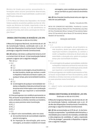 CONSTITUIÇÃO DA REPÚBLICA FEDERATIVA DO BRASIL – 51ª EDIÇÃO
Ministro de Estado para prestar, pessoalmente, in-
formações sobre assunto previamente determinado,
importando crime de responsabilidade a ausência sem
justificação adequada.
[...]
§ 2º As Mesas da Câmara dos Deputados e do Senado
Federal poderão encaminhar pedidos escritos de infor-
mação aos Ministros de Estado, importando crime de
responsabilidade a recusa, ou o não atendimento no
prazo de trinta dias, bem como a prestação de informa-
ções falsas.”
EMENDA CONSTITUCIONAL DE REVISÃO Nº 3, DE 1994
(Publicada no DOU de 9/6/1994)
A Mesa do Congresso Nacional, nos termos do art. 60
da Constituição Federal, combinado com o art. 3º
do Ato das Disposições Constitucionais Transitórias,
promulga a seguinte Emenda Constitucional:
Art.1ºA alínea c do inciso I, a alínea b do inciso II, o § 1º
e o inciso II do § 4º do art. 12 da Constituição Federal
passam a vigorar com a seguinte redação:
“Art. 12. [...]
I – [...]
	 a)	[...]
	 b)	[...]
	 c)	 os nascidos no estrangeiro, de pai brasileiro ou
de mãe brasileira, desde que venham a residir
na República Federativa do Brasil e optem, em
qualquer tempo, pela nacionalidade brasileira;
II – [...]
	 a)	[...]
	 b)	 os estrangeiros de qualquer nacionalidade resi-
dentesnaRepúblicaFederativadoBrasilhámais
de quinze anos ininterruptos e sem condenação
penal, desde que requeiram a nacionalidade
brasileira.
§ 1º Aos portugueses com residência permanente no
País, se houver reciprocidade em favor de brasileiros,
serão atribuídos os direitos inerentes ao brasileiro,
salvo os casos previstos nesta Constituição.
§ 2º [...]
§ 3º [...]
§ 4º [...]
I – [...]
II – adquirir outra nacionalidade, salvo nos casos:
	 a)	 de reconhecimento de nacionalidade originária
pela lei estrangeira;
	 b)	 de imposição de naturalização, pela norma
estrangeira, ao brasileiro residente em Estado
estrangeiro, como condição para permanência
em seu território ou para o exercício de direitos
civis.”
Art. 2º Esta Emenda Constitucional entra em vigor na
data de sua publicação.
Brasília, 7 de junho de 1994.
MESA DO CONGRESSO NACIONAL: Humberto Lucena
(Presidente), Adylson Motta (1º Vice-Presidente), Levy Dias
(2º Vice-Presidente), Wilson Campos (1º Secretário), Nabor
Júnior (2º Secretário), Aécio Neves (3º Secretário), Nelson
Wedekin (4º Secretário).
REDAÇÃO ANTERIOR
“Art. 12. [...]
I – [...]
	c)	os nascidos no estrangeiro, de pai brasileiro ou
mãe brasileira, desde que sejam registrados em
repartição brasileira competente, ou venham a
residir na República Federativa do Brasil antes da
maioridade e, alcançada esta, optem em qualquer
tempo pela nacionalidade brasileira;
II – [...]
	b)	 osestrangeirosdequalquernacionalidade,residentes
na República Federativa do Brasil há mais de trinta
anos ininterruptos e sem condenação penal, desde
que requeiram a nacionalidade brasileira.
§ 1º Aos portugueses com residência permanente no País,
se houver reciprocidade em favor dos brasileiros, serão
atribuídos os direitos inerentes ao brasileiro nato, salvo
os casos previstos nesta Constituição.
[...]
§ 4º [...]
II – adquirir outra nacionalidade por naturalização
voluntária.”
EMENDA CONSTITUCIONAL DE REVISÃO Nº 4, DE 1994
(Publicada no DOU de 9/6/1994)
A Mesa do Congresso Nacional, nos termos do art. 60
da Constituição Federal, combinado com o art. 3º
do Ato das Disposições Constitucionais Transitórias,
promulga a seguinte Emenda Constitucional:
Art. 1º São acrescentadas ao § 9º do art. 14 da Cons-
tituição as expressões: “a probidade administrativa, a
moralidade para o exercício do mandato, considerada
a vida pregressa do candidato, e”, após a expressão
“a fim de proteger”, passando o dispositivo a vigorar
com a seguinte redação:
118
 