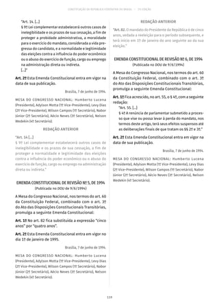 CONSTITUIÇÃO DA REPÚBLICA FEDERATIVA DO BRASIL – 51ª EDIÇÃO
“Art. 14. [...]
§ 9º Lei complementar estabelecerá outros casos de
inelegibilidade e os prazos de sua cessação, a fim de
proteger a probidade administrativa, a moralidade
para o exercício do mandato, considerada a vida pre-
gressa do candidato, e a normalidade e legitimidade
das eleições contra a influência do poder econômico
ou o abuso do exercício de função, cargo ou emprego
na administração direta ou indireta.
[...]”
Art. 2º Esta Emenda Constitucional entra em vigor na
data de sua publicação.
Brasília, 7 de junho de 1994.
MESA DO CONGRESSO NACIONAL: Humberto Lucena
(Presidente), Adylson Motta (1º Vice-Presidente), Levy Dias
(2º Vice-Presidente), Wilson Campos (1º Secretário), Nabor
Júnior (2º Secretário), Aécio Neves (3º Secretário), Nelson
Wedekin (4º Secretário).
REDAÇÃO ANTERIOR
“Art. 14 [...]
§ 9º Lei complementar estabelecerá outros casos de
inelegibilidade e os prazos de sua cessação, a fim de
proteger a normalidade e legitimidade das eleições
contra a influência do poder econômico ou o abuso do
exercício de função, cargo ou emprego na administração
direta ou indireta.”
EMENDA CONSTITUCIONAL DE REVISÃO Nº 5, DE 1994
(Publicada no DOU de 9/6/1994)
A Mesa do Congresso Nacional, nos termos do art. 60
da Constituição Federal, combinado com o art. 3º
do Ato das Disposições Constitucionais Transitórias,
promulga a seguinte Emenda Constitucional:
Art. 1º No art. 82 fica substituída a expressão “cinco
anos” por “quatro anos”.
Art. 2º Esta Emenda Constitucional entra em vigor no
dia 1º de janeiro de 1995.
Brasília, 7 de junho de 1994.
MESA DO CONGRESSO NACIONAL: Humberto Lucena
(Presidente), Adylson Motta (1º Vice-Presidente), Levy Dias
(2º Vice-Presidente), Wilson Campos (1º Secretário), Nabor
Júnior (2º Secretário), Aécio Neves (3º Secretário), Nelson
Wedekin (4º Secretário).
REDAÇÃO ANTERIOR
“Art.82.O mandato do Presidente da República é de cinco
anos, vedada a reeleição para o período subsequente, e
terá início em 1º de janeiro do ano seguinte ao da sua
eleição.”
EMENDA CONSTITUCIONAL DE REVISÃO Nº 6, DE 1994
(Publicada no DOU de 9/6/1994)
A Mesa do Congresso Nacional, nos termos do art. 60
da Constituição Federal, combinado com o art. 3º
do Ato das Disposições Constitucionais Transitórias,
promulga a seguinte Emenda Constitucional:
Art. 1º Fica acrescido, no art. 55, o § 4º, com a seguinte
redação:
“Art. 55. [...]
§ 4º A renúncia de parlamentar submetido a proces-
so que vise ou possa levar à perda do mandato, nos
termos deste artigo, terá seus efeitos suspensos até
as deliberações finais de que tratam os §§ 2º e 3º.”
Art. 2º Esta Emenda Constitucional entra em vigor na
data de sua publicação.
Brasília, 7 de junho de 1994.
MESA DO CONGRESSO NACIONAL: Humberto Lucena
(Presidente), Adylson Motta (1º Vice-Presidente), Levy Dias
(2º Vice-Presidente), Wilson Campos (1º Secretário), Nabor
Júnior (2º Secretário), Aécio Neves (3º Secretário), Nelson
Wedekin (4º Secretário).
119
 