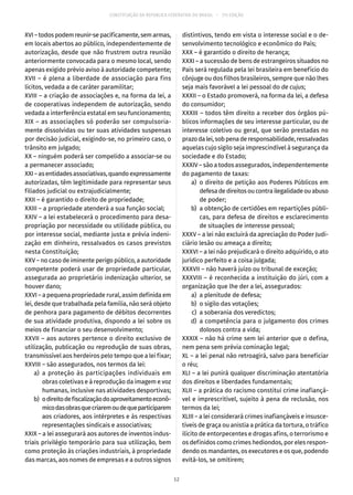 CONSTITUIÇÃO DA REPÚBLICA FEDERATIVA DO BRASIL – 51ª EDIÇÃO
XVI – todos podem reunir-se pacificamente, sem armas,
em locais abertos ao público, independentemente de
autorização, desde que não frustrem outra reunião
anteriormente convocada para o mesmo local, sendo
apenas exigido prévio aviso à autoridade competente;
XVII – é plena a liberdade de associação para fins
lícitos, vedada a de caráter paramilitar;
XVIII – a criação de associações e, na forma da lei, a
de cooperativas independem de autorização, sendo
vedada a interferência estatal em seu funcionamento;
XIX – as associações só poderão ser compulsoria-
mente dissolvidas ou ter suas atividades suspensas
por decisão judicial, exigindo-se, no primeiro caso, o
trânsito em julgado;
XX – ninguém poderá ser compelido a associar-se ou
a permanecer associado;
XXI–asentidadesassociativas,quandoexpressamente
autorizadas, têm legitimidade para representar seus
filiados judicial ou extrajudicialmente;
XXII – é garantido o direito de propriedade;
XXIII – a propriedade atenderá a sua função social;
XXIV – a lei estabelecerá o procedimento para desa-
propriação por necessidade ou utilidade pública, ou
por interesse social, mediante justa e prévia indeni-
zação em dinheiro, ressalvados os casos previstos
nesta Constituição;
XXV – no caso de iminente perigo público, a autoridade
competente poderá usar de propriedade particular,
assegurada ao proprietário indenização ulterior, se
houver dano;
XXVI – a pequena propriedade rural, assim definida em
lei, desde que trabalhada pela família, não será objeto
de penhora para pagamento de débitos decorrentes
de sua atividade produtiva, dispondo a lei sobre os
meios de financiar o seu desenvolvimento;
XXVII – aos autores pertence o direito exclusivo de
utilização, publicação ou reprodução de suas obras,
transmissível aos herdeiros pelo tempo que a lei fixar;
XXVIII – são assegurados, nos termos da lei:
	 a)	a proteção às participações individuais em
obras coletivas e à reprodução da imagem e voz
humanas, inclusive nas atividades desportivas;
	 b)	 odireitodefiscalizaçãodoaproveitamentoeconô-
micodasobrasquecriaremoudequeparticiparem
aos criadores, aos intérpretes e às respectivas
representações sindicais e associativas;
XXIX – a lei assegurará aos autores de inventos indus-
triais privilégio temporário para sua utilização, bem
como proteção às criações industriais, à propriedade
das marcas, aos nomes de empresas e a outros signos
distintivos, tendo em vista o interesse social e o de-
senvolvimento tecnológico e econômico do País;
XXX – é garantido o direito de herança;
XXXI – a sucessão de bens de estrangeiros situados no
País será regulada pela lei brasileira em benefício do
cônjuge ou dos filhos brasileiros, sempre que não lhes
seja mais favorável a lei pessoal do de cujus;
XXXII – o Estado promoverá, na forma da lei, a defesa
do consumidor;
XXXIII – todos têm direito a receber dos órgãos pú-
blicos informações de seu interesse particular, ou de
interesse coletivo ou geral, que serão prestadas no
prazodalei,sobpenaderesponsabilidade,ressalvadas
aquelas cujo sigilo seja imprescindível à segurança da
sociedade e do Estado;
XXXIV – são a todos assegurados, independentemente
do pagamento de taxas:
	 a)	o direito de petição aos Poderes Públicos em
defesadedireitosoucontrailegalidadeouabuso
de poder;
	 b)	 a obtenção de certidões em repartições públi-
cas, para defesa de direitos e esclarecimento
de situações de interesse pessoal;
XXXV – a lei não excluirá da apreciação do Poder Judi-
ciário lesão ou ameaça a direito;
XXXVI – a lei não prejudicará o direito adquirido, o ato
jurídico perfeito e a coisa julgada;
XXXVII – não haverá juízo ou tribunal de exceção;
XXXVIII – é reconhecida a instituição do júri, com a
organização que lhe der a lei, assegurados:
	 a)	 a plenitude de defesa;
	 b)	 o sigilo das votações;
	 c)	 a soberania dos veredictos;
	 d)	a competência para o julgamento dos crimes
dolosos contra a vida;
XXXIX – não há crime sem lei anterior que o defina,
nem pena sem prévia cominação legal;
XL – a lei penal não retroagirá, salvo para beneficiar
o réu;
XLI – a lei punirá qualquer discriminação atentatória
dos direitos e liberdades fundamentais;
XLII – a prática do racismo constitui crime inafiançá-
vel e imprescritível, sujeito à pena de reclusão, nos
termos da lei;
XLIII – a lei considerará crimes inafiançáveis e insusce-
tíveis de graça ou anistia a prática da tortura, o tráfico
ilícito de entorpecentes e drogas afins, o terrorismo e
os definidos como crimes hediondos, por eles respon-
dendo os mandantes, os executores e os que, podendo
evitá-los, se omitirem;
12
 